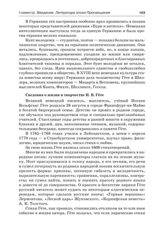 І семестр. Введение. Литература эпохи Просвещения	 103
В Германии эти настроения особенно ярко проявились в поэзии
некоторых представителей движения «Бури и натиска». Немецкая
интеллигенция выступала тогда за единую Германию и была про-
тив тирании мелких князьков.
Бунт молодежи — студентов, поэтов — походил больше на маль-
чишеское озорство, чем на серьёзное политическое движение. Они
метались, бушевали, грозили потрясти небо, но, в конце концов,
надломленные, преждевременно уходили из жизни или смиря-
лись, превращаясь в почтенных, добропорядочных и благонравных
блюстителей тишины и порядка. Этот бунт молодёжи не остался,
однако, без следа. Идеи национального единства и свободолюбия
глубоко проникли в общество. В ХVIII веке немецкая культура ста-
ла известна всему миру: Германия дала человечеству Гёте и Шил-
лера, великих композиторов — Моцарта и Бетховена, крупнейших
мыслителей Канта, Фихте, Шеллинга, Гегеля.
Сведения о жизни и творчестве И. В. Гёте
Великий немецкий писатель, мыслитель, учёный Иоганн
Вольфганг Гёте родился 28 августа в городе Франкфурт-на-Майне
в богатой бюргерской семье. Детство он провёл в родном городе,
где обучался под руководством отца и специально приглашённых
учителей. Счастливые годы детства и ранней юности в окружении
близких и друзей, дни, наполненные чтением, музыкой, содержа-
тельными беседами, навсегда сохранились в памяти Гёте.
В 1765–1768 годах учился в Лейпцигском, а затем с апреля
1770 года — в Страсбургском университетах, изучал право, фило-
логию, юридические науки, писал стихи о любви.
За свою жизнь Гёте написал около 1600 стихотворений.
Многие из них были подхвачены народом и превратились в на-
родные песни; лучшие композиторы слагали на их основе музы-
ку. Поэт прислушивался к голосу народа, к его песням, его речи
и сумел почерпнуть из родника народной поэзии восхитительную
прелесть формы: припевы, песенную гибкость и мелодичность,
выразительную картинность; сравнения, параллелизмы, контра-
сты; он сумел найти, понять и оценить красоту родного языка
и довести её до совершенства. О красоте и богатстве лирики Гёте
русский читатель может судить по некоторым классическим пе-
реводам, которые сделали русские поэты: «Горные вершины»
Лермонтова, «Лесной царь» Жуковского, «Коринфская невеста»
А. К. Толстого.
Стихи Гёте, как правило, становились откликом на то или иное
событие в жизни автора. Гёте полагал, что если лирические стихи
 