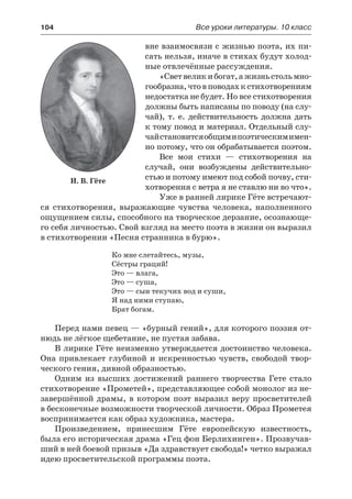 104	 Все уроки литературы. 10 класс
вне взаимосвязи с жизнью поэта, их пи-
сать нельзя, иначе в стихах будут холод-
ные отвлечённые рассуждения.
«Светвеликибогат,ажизньстольмно-
гообразна,чтовповодахкстихотворениям
недостатка не будет. Но все стихотворения
должны быть написаны по поводу (на слу-
чай), т. е. действительность должна дать
к тому повод и материал. Отдельный слу-
чайстановитсяобщимипоэтическимимен-
но потому, что он обрабатывается поэтом.
Все мои стихи  — стихотворения на
случай, они возбуждены действительно-
стью и потому имеют под собой почву, сти-
хотворения с ветра я не ставлю ни во что».
Уже в ранней лирике Гёте встречают-
ся стихотворения, выражающие чувства человека, наполненного
ощущением силы, способного на творческое дерзание, осознающе-
го себя личностью. Свой взгляд на место поэта в жизни он выразил
в стихотворении «Песня странника в бурю».
Ко мне слетайтесь, музы,
Сёстры граций!
Это — влага,
Это — суша,
Это — сын текучих вод и суши,
Я над ними ступаю,
Брат богам.
Перед нами певец — «бурный гений», для которого поэзия от-
нюдь не лёгкое щебетание, не пустая забава.
В лирике Гёте неизменно утверждается достоинство человека.
Она привлекает глубиной и искренностью чувств, свободой твор-
ческого гения, дивной образностью.
Одним из высших достижений раннего творчества Гете стало
стихотворение «Прометей», представляющее собой монолог из не-
завершённой драмы, в котором поэт выразил веру просветителей
в бесконечные возможности творческой личности. Образ Прометея
воспринимается как образ художника, мастера.
Произведением, принесшим Гёте европейскую известность,
была его историческая драма «Гец фон Берлихинген». Прозвучав-
ший в ней боевой призыв «Да здравствует свобода!» четко выражал
идею просветительской программы поэта.
И. В. Гёте
 