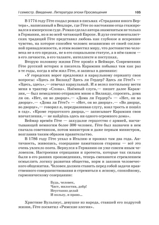 І семестр. Введение. Литература эпохи Просвещения	 105
В 1774 году Гёте создал роман в письмах «Страдания юного Вер-
тера», написанный в Вецларе, где Гёте по настоянию отца стажиро-
вался в имперском суде. Роман сделал автора знаменитым не только
в Германии, но и во всей читающей Европе. В духе сентименталист-
ских традиций Гёте представил любовь как глубокое и искреннее
чувство, на которое способен человек независимо от своей сослов-
ной принадлежности, и этим возвестил миру, что достоинство чело-
века не в его предках, не в его социальном статусе, а в нём самом —
в его личности, в его таланте, интеллекте и поступках.
Вторую половину жизни Гёте провёл в Веймаре. Современник
Гёте русский историк и писатель Карамзин побывал там как раз
в те годы, когда в нём жил Гёте, и записал в дневнике:
«У городских ворот предложил я караульному сержанту свои
вопросы: «Здесь ли Виланд? Здесь ли Гердер? Здесь ли Гёте?» —
«Здесь, здесь»,— отвечал караульный. И я велел постильону вести
меня в трактир «Слона». Наёмный слуга,— пишет далее Карам-
зин,— был немедленно отправлен мною к Виланду, спросить, дома
ли он. «Нет, он во дворце».— «Дома ли Гердер?»  — «Нет, он во
дворце».— «Дома ли Гёте?» — «Нет, он во дворце».— «Во дворце,
во дворце»,— говорил я, передразнивая слугу, взял трость и пошёл
в сад». «Кроме герцогского дворца,— записывает Карамзин свои
впечатления,— не найдёшь здесь ни одного огромного дома».
Веймар времён Гёте — захудалое герцогство с армией, насчи-
тывающей немногим более 300 человек. Гёте был назначен в нем
сначала советником, потом министром и даже первым министром,
возглавив таким образом правительство.
В 1786 году Гёте уехал в Италию и прожил там два года. Ан-
тичность, живопись, созерцание памятников старины  — всё это
очень увлекло поэта. Вернулся в Германию он уже совсем иным че-
ловеком. Настроения отрицания и протеста, которые так сильны
были в его ранних произведениях, теперь сменяются стремлением
осмыслить логику развития общества, норм и законов человечес-
кого общежития. Человек должен ставить перед собой задачи нрав-
ственного совершенствования и стремиться к ясному, спокойному,
гармоническому созерцанию:
Будь, человек,
Чист, милостив, добр!
Неустанно делай
И пользу, и право…
Христине Вульпиус, девушке из народа, ставшей его подругой
жизни, Гёте посвятил «Римские элегии».
 
