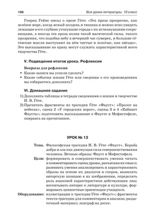 106	 Все уроки литературы. 10 класс
Генрих Гейне писал о прозе Гёте: «Эта проза прозрачна, как
зелёное море, когда ясный полдень и тишина и можно ясно увидеть
лежащие в его глубине утонувшие города с их исчезнувшими сокро-
вищами, а иногда эта проза полна такой магической силы, такого
прозрения, что подобна небу в вечерний час сумерек, и большие гё-
тевские мысли выступают на нём чистые и золотые, как звёзды».
Это высказывание по праву могут служить характеристикой всего
творчества Гёте.
V. Подведение итогов урока. Рефлексия
Вопросы для рефлексии
Какие записи вы успели сделать?ŠŠ
Какие события жизни Гёте или сведения о его произведенияхŠŠ
вы собираетесь дополнить?
VI. Домашнее задание
1)	Дополнить таблицы в тетради сведениями о жизни и творчестве
И. В. Гёте.
2)	Прочитать фрагменты из трагедии Гёте «Фауст»: «Пролог на
небесах», сцена 2 «У городских ворот», сцены 3 и 4 «Кабинет
Фауста»; подготовить высказывание о Фаусте и Мефистофеле,
опираясь на прочитанное.
Урок № 13
	 Тема.	 Философская трагедия И. В. Гёте «Фауст». Борьба
добра и зла как движущая сила совершенствования
человека. Вечные образы: Фауст и Мефистофель
	 Цели:	 формировать и совершенствовать умения читать
и комментироватьсценыдрамы,разъясняяихсмысл;
развивать умения анализировать и характеризовать
образы на основе их диалогов и споров, выявлять
авторскую позицию в их изображении, определять
роль языковой характеристики действующих лиц;
воспитывать интерес к литературе и культуре, фор-
мировать ценностные ориентации учащихся.
	Оборудование:	 иллюстрации к трагедии Гёте «Фауст»; фрагменты
текста трагедии для комментария и анализа; разда-
точный материал; эпиграф на доске.
 