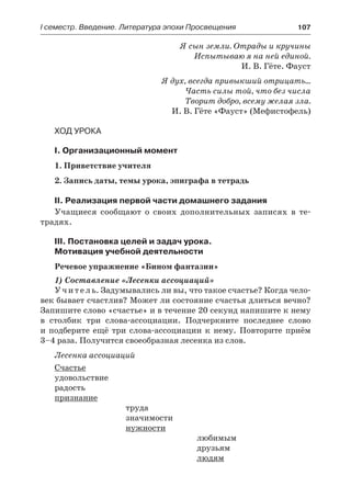 І семестр. Введение. Литература эпохи Просвещения	 107
Я сын земли. Отрады и кручины
Испытываю я на ней единой.
И. В. Гёте. Фауст
Я дух, всегда привыкший отрицать…
Часть силы той, что без числа
Творит добро, всему желая зла.
И. В. Гёте «Фауст» (Мефистофель)
Ход урока
I. Организационный момент
1. Приветствие учителя
2. Запись даты, темы урока, эпиграфа в тетрадь
II. Реализация первой части домашнего задания
Учащиеся сообщают о своих дополнительных записях в те-
традях.
III. Постановка целей и задач урока.
Мотивация учебной деятельности
Речевое упражнение «Бином фантазии»
1) Составление «Лесенки ассоциаций»
Учитель. Задумывались ли вы, что такое счастье? Когда чело-
век бывает счастлив? Может ли состояние счастья длиться вечно?
Запишите слово «счастье» и в течение 20 секунд напишите к нему
в столбик три слова-ассоциации. Подчеркните последнее слово
и подберите ещё три слова-ассоциации к нему. Повторите приём
3–4 раза. Получится своеобразная лесенка из слов.
Лесенка ассоциаций
Счастье
удовольствие
радость
признание
труда
значимости
нужности
любимым
друзьям
людям
 