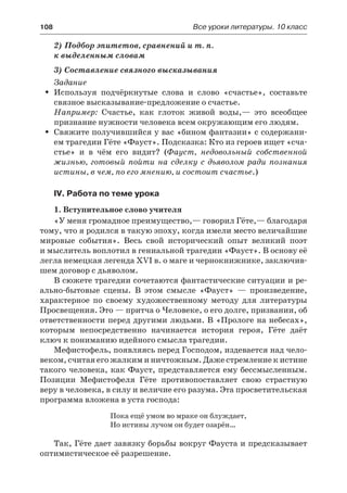 108	 Все уроки литературы. 10 класс
2) Подбор эпитетов, сравнений и т. п.
к выделенным словам
3) Составление связного высказывания
Задание
Используя подчёркнутые слова и слово «счастье», составьтеŠŠ
связное высказывание-предложение о счастье.
Например: Счастье, как глоток живой воды,— это всеобщее
признание нужности человека всем окружающим его людям.
Свяжите получившийся у вас «бином фантазии» с содержани-ŠŠ
ем трагедии Гёте «Фауст». Подсказка: Кто из героев ищет «сча-
стье» и в чём его видит? (Фауст, недовольный собственной
жизнью, готовый пойти на сделку с дьяволом ради познания
истины, в чем, по его мнению, и состоит счастье.)
IV. Работа по теме урока
1. Вступительное слово учителя
«У меня громадное преимущество,— говорил Гёте,— благодаря
тому, что я родился в такую эпоху, когда имели место величайшие
мировые события». Весь свой исторический опыт великий поэт
и мыслитель воплотил в гениальной трагедии «Фауст». В основу её
легла немецкая легенда XVI в. о маге и чернокнижнике, заключив-
шем договор с дьяволом.
В сюжете трагедии сочетаются фантастические ситуации и ре-
ально-бытовые сцены. В этом смысле «Фауст»  — произведение,
характерное по своему художественному методу для литературы
Просвещения. Это — притча о Человеке, о его долге, призвании, об
ответственности перед другими людьми. В «Прологе на небесах»,
которым непосредственно начинается история героя, Гёте даёт
ключ к пониманию идейного смысла трагедии.
Мефистофель, появляясь перед Господом, издевается над чело-
веком, считая его жалким и ничтожным. Даже стремление к истине
такого человека, как Фауст, представляется ему бессмысленным.
Позиции Мефистофеля Гёте противопоставляет свою страстную
веру в человека, в силу и величие его разума. Эта просветительская
программа вложена в уста господа:
Пока ещё умом во мраке он блуждает,
Но истины лучом он будет озарён…
Так, Гёте дает завязку борьбы вокруг Фауста и предсказывает
оптимистическое её разрешение.
 