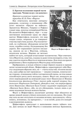 І семестр. Введение. Литература эпохи Просвещения	 109
2. Краткое изложение первой части
трагедии. Чтение вслух «по цепочке»
Краткое изложение первой части
трагедии И. В. Гёте «Фауст»
Как отмечалось многими литерату-
роведами, «ключом» к пониманию «Фа-
уста» является «Пролог на небесах».
Архангелы Михаил, Гавриил и Рафаил
славят мир, некогда сотворённый Богом.
Но является Мефистофель, чёрт — и тор-
жественное песнопение сразу же обры-
вается: Мефистофель полагает, что мир
создан плохо, второпях и до совершен-
ства ему ещё очень далеко. Род человечес-
кий, по глубокому убеждению нечистой
силы, подобен слепцу, блуждающему без
дороги. Бог спрашивает адского послан-
ца, знаком ли он с Фаустом, учёным,
искателем истины. Именно он мечтает
найти тот путь, который осчастливит человечество. Чёрт отвечает,
что о Фаусте он, конечно, слышал и даже готов поспорить о том, что
ему удастся отвлечь Фауста от поисков истины. Для этого он просит
разрешения у Бога подвергнуть Фауста ряду испытаний.
Пробравшись в келью учёного в виде чёрного пуделя и приняв
затем человеческий облик, Мефистофель характеризует себя Фау-
сту следующим образом: мол, он — «часть силы той, что всем желая
зла, одно добро на свет произвела» — иными словами, помогая все-
му старому, отжившему сойти с исторической сцены, он тем самым
способствует росту всего молодого, нового. Фауст же, незадолго до
этого переводивший на немецкий язык текст Евангелия от Иоанна
(поэтическая фантазия Гёте: такого рода перевод впервые был
выполнен Мартином Лютером), убеждён в том, что первую фразу
этого Евангелия «Вначале было Слово» надлежит переводить как
«Вначале было Дело», ибо, по его убеждению, только лишь в де-
янии подлинное начало всякого бытия.
Фауст и Мефистофель заключают договор: чёрт обязуется во
время земной жизни учёного исполнять все его желания. Но стоит
ему хоть на миг отступить от искания истины, воскликнуть: «Оста-
новись, мгновенье, ты прекрасно»,— и он погиб, душа его попадёт
в распоряжение дьявола.
Мефистофель приступает к выполнению своего тайного пла-
на. Для начала он ведёт Фауста в компанию весёлых бражников,
Фауст и Мефистофель
 
