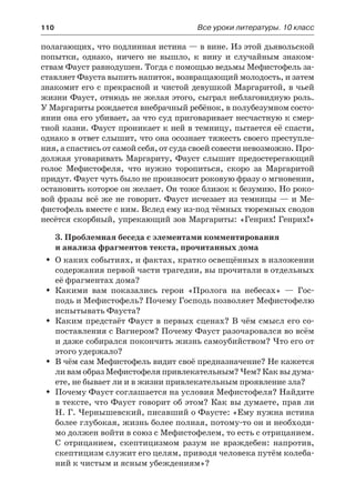 110	 Все уроки литературы. 10 класс
полагающих, что подлинная истина — в вине. Из этой дьявольской
попытки, однако, ничего не вышло, к вину и случайным знаком-
ствам Фауст равнодушен. Тогда с помощью ведьмы Мефистофель за-
ставляет Фауста выпить напиток, возвращающий молодость, и затем
знакомит его с прекрасной и чистой девушкой Маргаритой, в чьей
жизни Фауст, отнюдь не желая этого, сыграл неблаговидную роль.
У Маргариты рождается внебрачный ребёнок, в полубезумном состо-
янии она его убивает, за что суд приговаривает несчастную к смер-
тной казни. Фауст проникает к ней в темницу, пытается её спасти,
однако в ответ слышит, что она осознает тяжесть своего преступле-
ния, а спастись от самой себя, от суда своей совести невозможно. Про-
должая уговаривать Маргариту, Фауст слышит предостерегающий
голос Мефистофеля, что нужно торопиться, скоро за Маргаритой
придут. Фауст чуть было не произносит роковую фразу о мгновении,
остановить которое он желает. Он тоже близок к безумию. Но роко-
вой фразы всё же не говорит. Фауст исчезает из темницы — и Ме-
фистофель вместе с ним. Вслед ему из-под тёмных тюремных сводов
несётся скорбный, упрекающий зов Маргариты: «Генрих! Генрих!»
3. Проблемная беседа с элементами комментирования
и анализа фрагментов текста, прочитанных дома
О каких событиях, и фактах, кратко освещённых в изложенииŠŠ
содержания первой части трагедии, вы прочитали в отдельных
её фрагментах дома?
Какими вам показались герои «Пролога на небесах»  — Гос-ŠŠ
подь и Мефистофель? Почему Господь позволяет Мефистофелю
испытывать Фауста?
Каким предстаёт Фауст в первых сценах? В чём смысл его со-ŠŠ
поставления с Вагнером? Почему Фауст разочаровался во всём
и даже собирался покончить жизнь самоубийством? Что его от
этого удержало?
В чём сам Мефистофель видит своё предназначение? Не кажетсяŠŠ
ли вам образ Мефистофеля привлекательным? Чем? Как вы дума-
ете, не бывает ли и в жизни привлекательным проявление зла?
Почему Фауст соглашается на условия Мефистофеля? НайдитеŠŠ
в тексте, что Фауст говорит об этом? Как вы думаете, прав ли
Н. Г. Чернышевский, писавший о Фаусте: «Ему нужна истина
более глубокая, жизнь более полная, потому-то он и необходи-
мо должен войти в союз с Мефистофелем, то есть с отрицанием.
С отрицанием, скептицизмом разум не враждебен: напротив,
скептицизм служит его целям, приводя человека путём колеба-
ний к чистым и ясным убеждениям»?
 