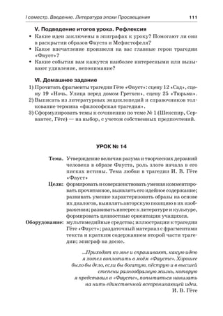 І семестр. Введение. Литература эпохи Просвещения	 111
V. Подведение итогов урока. Рефлексия
Какие идеи заключены в эпиграфах к уроку? Помогают ли ониŠŠ
в раскрытии образов Фауста и Мефистофеля?
Какое впечатление произвели на вас главные герои трагедииŠŠ
«Фауст»?
Какие события вам кажутся наиболее интересными или вызы-ŠŠ
вают удивление, непонимание?
VI. Домашнее задание
1)	Прочитать фрагменты трагедии Гёте «Фауст»: сцену 12 «Сад», сце-
ну 19 «Ночь. Улица перед домом Гретхен», сцену 25 «Тюрьма».
2)	Выписать из литературных энциклопедий и справочников тол-
кование термина «философская трагедия».
3)	Сформулировать темы к сочинению по теме № 1 (Шекспир, Сер-
вантес, Гёте) — на выбор, с учетом собственных предпочтений.
Урок № 14
	 Тема.	 Утверждениевеличияразумаитворческихдерзаний
человека в образе Фауста, роль злого начала в его
писках истины. Тема любви в трагедии И. В. Гёте
«Фауст»
	 Цели:	 формироватьисовершенствоватьумениякомментиро-
ватьпрочитанное,выявлятьегоидейноесодержание;
развивать умение характеризовать образы на основе
ихдиалогов,выявлятьавторскуюпозициювихизоб-
ражении;развиватьинтересклитературеикультуре,
формировать ценностные ориентации учащихся.
	Оборудование:	 мультимедийные средства; иллюстрации к трагедии
Гёте «Фауст»; раздаточный материал с фрагментами
текста и кратким содержанием второй части траге-
дии; эпиграф на доске.
…Приходят ко мне и спрашивают, какую идею
я хотел воплотить в моём «Фаусте». Хорошее
было бы дело, если бы богатую, пёструю и в высшей
степени разнообразную жизнь, которую
я представил в «Фаусте», попытаться нанизать
на нить единственной всепроникающей идеи.
И. В. Гёте
 