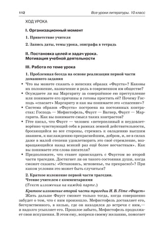 112	 Все уроки литературы. 10 класс
Ход урока
I. Организационный момент
1. Приветствие учителя
2. Запись даты, темы урока, эпиграфа в тетрадь
II. Постановка целей и задач урока.
Мотивация учебной деятельности
III. Работа по теме урока
1. Проблемная беседа на основе реализации первой части
домашнего задания
Что вы можете сказать о женских образах «Фауста»? КаковыŠŠ
их положение, назначение и роль в современном им обществе?
Осуждаете ли вы Маргариту за совершённое ею преступлениеŠŠ
или понимаете его причины и готовы простить её? Почему Гос-
подь «спасает» Маргариту и как вы понимаете это «спасение»?
Система образов «Фауста» построена на постоянных контра-ŠŠ
стах: Господь — Мефистофель, Фауст — Вагнер, Фауст — Мар-
гарита. Как вы понимаете смысл таких контрастов?
Гёте писал, что Фауст — человек «нетерпеливый и неудовлет-ŠŠ
ворённо чувствующий себя в рамках земной действительности,
бросающийся во все стороны, стремясь к овладению высшим
знанием, к наслаждению прекраснейшим, добром, и, не в силах
даже в малой степени удовлетворить это своё стремление, воз-
вращающийся назад всякий раз ещё более несчастным». Как
вы понимаете эти слова писателя?
Предположите, что станет происходить с Фаустом во второйŠŠ
части трагедии. Достигнет ли он такого состояния души, когда
сможет сказать: «Остановись, мгновенье, ты прекрасно!»? При
каком условии это может быть случиться?
2. Краткое изложение первой части трагедии.
Чтение учителем с комментариями
(Текст изложения на каждой парте.)
Краткое изложение второй части трагедии И. В. Гёте «Фауст»
Жить дальше Фауст сможет только тогда, когда совершенно
забудет о том, что с ним произошло. Мефистофель доставляет его,
бесчувственного, в келью, где он находился до встречи с ним,—
и надолго усыпляет его. Прошлое забыто, Мефистофель продолжа-
ет свои искушения. В этом ему, вопреки своему желанию, помогает
 