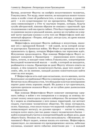 І семестр. Введение. Литература эпохи Просвещения	 113
Вагнер, ассистент Фауста: он изобрёл искусственного человечка,
Гомункулюса. Тот мудр, знает многое, но находиться может только
лишь в колбе: стоит ей разбиться (что, в конце концов, и происхо-
дит) — и его существование тут же прекратится. Образ Гомунку-
люса символизирует у Гёте ту научную теорию, которая, будучи
сугубо абстрактной, никоим образом не связана с практикой: при
столкновении с ней она просто гибнет. Гёте был сторонником тесно-
го единения науки и реальной жизни, далеко не случайно он в пер-
вой части трагедии вложил в уста того же Мефистофеля свой зна-
менитый афоризм: «Теория, мой друг, всегда суха, но древо жизни
пышно зеленеет».
Мефистофель искушает Фауста любовью к искусствам, знако-
мит его с прекрасной Еленой  — той самой, из-за которой когда­
то разгорелась Троянская война. Но Фауст по-прежнему не хочет
произносить ту фразу, которую Мефистофель так терпеливо ждёт.
Искушения продолжаются. При помощи Мефистофеля Фауст со-
вершает хождение к Праматерям  — первоосновам всего сущего.
Здесь, кстати, и находит свою гибель Гомункулюс, олицетворение
бесплодной человеческой мысли — колба, в которой он находится,
разбивается о скалы. Праматери не дают Фаусту чёткого ответа на
вопрос, в чём сущность человеческого бытия, ради чего живёт че-
ловек, ибо, по их мнению, каждый должен самостоятельно найти
ответ на этот вопрос.
У Мефистофеля есть ещё одно испытание, по его мнению, почти
безотказное: он приближает Фауста к императору и даёт ему власть.
Нечистая сила убеждена в том, что обладание властью непоправимо
портит даже очень хороших людей. Но дьявол и тут просчитался,
крепким орешком оказался Фауст, не по зубам даже дьявольским
возможностям.
При помощи Мефистофеля Фауст помогает императору одер-
жать победу в войне с его соперником и в награду за помощь по-
лучает полосу земли вдоль морского побережья. Он начинает борь-
бу с морем за отвоёвывание у него новых территорий, где мечтает
создать счастливое человеческое общество. Он снова состарился,
ослеп. Однажды, стоя около только что вырытой глубокой ямы (что
символизирует могилу), он духовно прозрел — постиг ту истину,
которую хотел знать уже так давно: смысл человеческого бытия —
найти конкретный участок в конкретной борьбе за общее дело, ради
общего блага. Осознав это, он готов воскликнуть: «Мгновение, ос-
тановись!» Фауст падает, земная жизнь его кончена. Мефистофель
торжествует, но ликование его преждевременно: ангелы, небесные
посланцы, осыпают место события лепестками роз  — и каждый
 