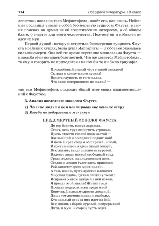 114	 Все уроки литературы. 10 класс
лепесток, попав на тело Мефистофеля, жжёт его, как огонь. Небес-
ные посланцы уносят с собой бессмертную сущность Фауста: в сво-
их поисках он думал не об эгоистических интересах, а об общем
благе, о счастье для всего человечества. Поэтому он и избавлен от
адских мук.
Первой душой, которую встретила бессмертная сущность Фау-
ста в райских кущах, была душа Маргариты — любовь её оказалась
сильнее смерти. Она всё это время неустанно молилась за Фауста —
и мольба её не осталась безответной. Что же касается Мефистофеля,
то ему и говорить не приходится о каком бы то ни было триумфе:
Прожжённый старый чёрт с такой закалкой
Сыграл к концу такого дурака!
Вся эта глупость до того жалка,
Что даже потерпевшего не жалко! —
так сам Мефистофель подводит общий итог своих взаимоотноше-
ний с Фаустом.
3. Анализ последнего монолога Фауста
1) Чтение молча и комментированное чтение вслух
2) Беседа по содержанию монолога
Предсмертный монолог Фауста
До гор болото, воздух заражая,
Стоит, весь труд испортить угрожая.
Прочь отвести гнилой воды застой —
Вот высший и последний подвиг мой!
Я целый край создам обширный, новый,
И пусть мильоны здесь людей живут,
Всю жизнь, ввиду опасности суровой,
Надеясь лишь на свой свободный труд.
Среди холмов, на плодоносном поле,
Стадам и людям будет здесь приволье;
Рай зацветет среди моих полян,
А там, вдали, пусть яростно клокочет
Морская хлябь, пускай плотину точит:
Исправят мигом каждый в ней изъян.
Я предан этой мысли! Жизни годы
Прошли недаром; ясен предо мной
Конечный вывод мудрости людской:
Лишь тот достоин жизни и свободы,
Кто каждый день за них идет на бой!
Всю жизнь в борьбе суровой, непрерывной
Дитя, и муж, и старец пусть ведет,
 