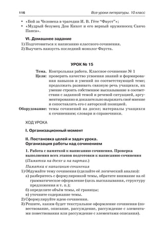 116	 Все уроки литературы. 10 класс
«Бой за Человека в трагедии И. В. Гёте “Фауст”»;yy
«Мудрый безумец Дон Кихот и его верный оруженосец Санчоyy
Панса».
VI. Домашнее задание
1)	Подготовиться к написанию классного сочинения.
2)	Выучить наизусть последний монолог Фауста.
Урок № 15
	 Тема.	 Контрольная работа. Классное сочинение № 1
	 Цели:	 проверить качество усвоения знаний и формирова-
ния навыков и умений по соответствующей теме;
продолжать развивать связную речь учащихся, их
умение строить собственное высказывание в соответ-
ствии с заданной темой и речевой ситуацией, аргу-
ментированно и доказательно выражать своё мнение
и сопоставлять его с авторской позицией.
	Оборудование:	 темы сочинений на доске; материалы учащихся
к сочинениям; словари и справочники.
Ход урока
I. Организационный момент
II. Постановка целей и задач урока.
Организация работы над сочинением
1. Работа с памяткой к написанию сочинения. Проверка
выполнения всех этапов подготовки к написанию сочинения
(Памятка на доске и на партах.)
Памятка к написанию сочинения
1)	Обдумайте тему сочинения (сделайте её логический анализ):
а)	разберитесь с формулировкой темы, обратите внимание на её
грамматическое оформление (цель высказывания, структуру
предложения и т. п.);
б)	определите объём темы, её границы;
в)	уточните содержание темы.
2)	Сформулируйте идею сочинения.
3)	Решите, каким будет текстуальное оформление сочинения (по-
вествование, описание, рассуждение, рассуждение с элемента-
ми повествования или рассуждение с элементами описания).
 