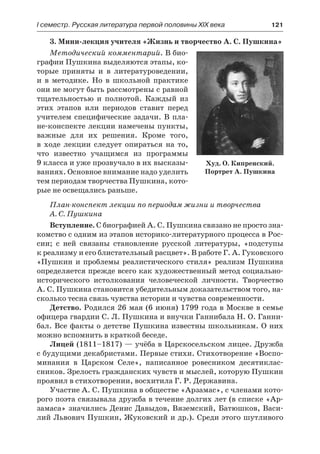 І семестр. Русская литература первой половины XIX века 	 121
3. Мини-лекция учителя «Жизнь и творчество А. С. Пушкина»
Методический комментарий. В био-
графии Пушкина выделяются этапы, ко-
торые приняты и в литературоведении,
и  в методике. Но в школьной практике
они не могут быть рассмотрены с равной
тщательностью и полнотой. Каждый из
этих этапов или периодов ставит перед
учителем специфические задачи. В пла-
не-конспекте лекции намечены пункты,
важные для их решения. Кроме того,
в  ходе лекции следует опираться на то,
что известно учащимся из программы
9 класса и уже прозвучало в их высказы-
ваниях. Основное внимание надо уделить
тем периодам творчества Пушкина, кото-
рые не освещались раньше.
План-конспект лекции по периодам жизни и творчества
А. С. Пушкина
Вступление. С биографией А. С. Пушкина связано не просто зна-
комство с одним из этапов историко-литературного процесса в Рос-
сии; с ней связаны становление русской литературы, «подступы
к реализму и его блистательный расцвет». В работе Г. А. Гуковского
«Пушкин и проблемы реалистического стиля» реализм Пушкина
определяется прежде всего как художественный метод социально-
исторического истолкования человеческой личности. Творчество
А. С. Пушкина становится убедительным доказательством того, на-
сколько тесна связь чувства истории и чувства современности.
Детство. Родился 26 мая (6 июня) 1799 года в Москве в семье
офицера гвардии С. Л. Пушкина и внучки Ганнибала Н. О. Ганни-
бал. Все факты о детстве Пушкина известны школьникам. О них
можно вспомнить в краткой беседе.
Лицей (1811–1817) — учёба в Царскосельском лицее. Дружба
с будущими декабристами. Первые стихи. Стихотворение «Воспо-
минания в Царском Селе», написанное ровесником десятиклас-
сников. Зрелость гражданских чувств и мыслей, которую Пушкин
проявил в стихотворении, восхитила Г. Р. Державина.
Участие А. С. Пушкина в обществе «Арзамас», с членами кото-
рого поэта связывала дружба в течение долгих лет (в списке «Ар-
замаса» значились Денис Давыдов, Вяземский, Батюшков, Васи-
лий Львович Пушкин, Жуковский и др.). Среди этого шутливого
Худ. О. Кипренский.
Портрет А. Пушкина
 