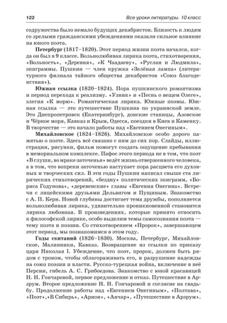 122	 Все уроки литературы. 10 класс
содружества было немало будущих декабристов. Близость к людям
со зрелыми гражданскими убеждениями оказали сильное влияние
на юного поэта.
Петербург (1817–1820). Этот период жизни поэта начался, ког-
да он был в 9 классе. Вольнолюбивая лирика поэта, стихотворения,
«Вольность», «Деревня», «К Чаадаеву», «Руслан и Людмила»,
эпиграммы. Пушкин  — член кружка «Зелёная лампа» (литера-
турного филиала тайного общества декабристов «Союз благоде-
нствия»).
Южная ссылка (1820–1824). Пора пушкинского романтизма
и период перехода к реализму. «Узник» и «Песнь о вещем Олеге»,
элегия «К морю». Романтическая лирика. Южные поэмы. Юж-
ная ссылка  — это путешествие Пушкина по украинской земле.
Это Днепропетровск (Екатеринбург), донские станицы, Азовское
и Чёрное моря, Кавказ и Крым, Одесса, поездки в Киев и Каменку.
В творчестве — это начало работы над «Евгением Онегиным».
Михайловское (1824–1826). Михайловское особо дорого па-
мятью о поэте. Здесь всё связано с ним до сих пор. Слайды, иллю-
страции, рисунки, фильм помогут создать ощущение пребывания
в мемориальном комплексе. Пафос этого периода не в том, что поэт
«B глуши,вомракезаточенья»ведётжизньотверженногочеловека,
а в том, что вопреки заточенью наступает пора расцвета его духов-
ных и творческих сил. В эти годы Пушкин написал свыше ста ли-
рических стихотворений, «бездну» политических эпиграмм, «Бо-
риса Годунова», «деревенские» главы «Евгения Онегина». Встре-
чи с лицейскими друзьями Дельвигом и Пущиным. Знакомство
с А. П. Керн. Новой глубины достигает тема дружбы, пополняется
вольнолюбивая лирика, удивительно проникновенной становится
лирика любовная. В произведениях, которые принято относить
к философской лирике, особо выделим темы самосознания поэта —
тему поэта и поэзии. Со стихотворением «Пророк», завершающем
этот период, мы познакомимся в этом году.
Годы скитаний (1826–1830). Москва, Петербург, Михайлов-
ское, Малинники, Кавказ. Возвращение из ссылки по приказу
царя Николая I. Убеждение, что поэт, пророк, должен быть ря-
дом с троном, чтобы облагораживать его, и разрушение надежды
на союз поэзии и власти. Русско-турецкая война, включение в неё
Персии, гибель А. С. Грибоедова. Знакомство с юной красавицей
Н. Н. Гончаровой, первое предложение и отказ. Путешествие в Ар-
зрум. Второе предложение Н. Н. Гончаровой и согласие на свадь-
бу. Продолжение работы над «Евгением Онегиным», «Полтава»,
«Поэт»,«В Сибирь», «Арион», «Анчар», «Путешествие в Арзрум».
 