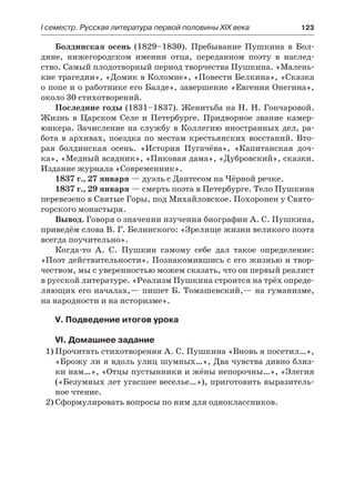 І семестр. Русская литература первой половины XIX века 	 123
Болдинская осень (1829–1830). Пребывание Пушкина в Бол-
дине, нижегородском имении отца, переданном поэту в наслед-
ство. Самый плодотворный период творчества Пушкина. «Малень-
кие трагедии», «Домик в Коломне», «Повести Белкина», «Сказка
о попе и о работнике его Балде», завершение «Евгения Онегина»,
около 30 стихотворений.
Последние годы (1831–1837). Женитьба на Н. Н. Гончаровой.
Жизнь в Царском Селе и Петербурге. Придворное звание камер-
юнкера. Зачисление на службу в Коллегию иностранных дел, ра-
бота в архивах, поездка по местам крестьянских восстаний. Вто-
рая болдинская осень. «История Пугачёва», «Капитанская доч-
ка», «Медный всадник», «Пиковая дама», «Дубровский», сказки.
Издание журнала «Современник».
1837 г., 27 января — дуэль с Дантесом на Чёрной речке.
1837 г., 29 января — смерть поэта в Петербурге. Тело Пушкина
перевезено в Святые Горы, под Михайловское. Похоронен у Свято-
горского монастыря.
Вывод. Говоря о значении изучения биографии А. С. Пушкина,
приведём слова В. Г. Белинского: «Зрелище жизни великого поэта
всегда поучительно».
Когда-то А. С. Пушкин самому себе дал такое определение:
«Поэт действительности». Познакомившись с его жизнью и твор-
чеством, мы с уверенностью можем сказать, что он первый реалист
в русской литературе. «Реализм Пушкина строится на трёх опреде-
ляющих его началах,— пишет Б. Томашевский,— на гуманизме,
на народности и на историзме».
V. Подведение итогов урока
VI. Домашнее задание
1)	Прочитать стихотворения А. С. Пушкина «Вновь я посетил…»,
«Брожу ли я вдоль улиц шумных…», Два чувства дивно близ-
ки нам…», «Отцы пустынники и жёны непорочны…», «Элегия
(«Безумных лет угасшее веселье…»), приготовить выразитель-
ное чтение.
2)	Сформулировать вопросы по ним для одноклассников.
 