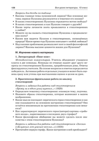 126	 Все уроки литературы. 10 класс
Вопросы для беседы по таблице
Каковы главные темы пушкинской лирики? Как основные мо-ŠŠ
тивы лирики Пушкина реализуются в тематике его поэзии?
В каких стихотворениях Пушкина отражается мотив свободы?ŠŠ
В каких стихотворениях и как Пушкин говорит о дружбе?ŠŠ
Какие черты личности поэта проявляются в стихотворенияхŠŠ
о любви?
Можете ли вы назвать стихотворения Пушкина о предназначе-ŠŠ
нии поэта?
Каким вам видится Пушкин в стихотворениях, посвящённыхŠŠ
природе? Какое время года Пушкин описывает с особой любовью?
Над какими проблемами размышляет поэт в своей философскойŠŠ
лирике? Каковы высшие ценности жизни для Пушкина?
IV. Изучение нового материала
1. Литературный «Пинг-понг»
Методический комментарий. Учитель объединяет учащихся
класса в две команды. Команды по очереди задают друг другу во-
просы по стихотворениям Пушкина, проработанным дома. Ответы
фиксируются учителем. На основе вопросов и ответов определяется
победитель. Активная работа отдельных учащихся может быть оце-
нена сразу или учтена при выставлении оценок в целом за урок.
2. Практическая фронтальная работа по анализу
стихотворений
Вопросы и задания для работы над стихотворением
«Брожу ли я вдоль улиц шумных…» (1829)
Определите тематику стихотворения: основную тему, подтемы.ŠŠ
Назовите образы стихотворения, которые возникают в вашемŠŠ
воображении.
Какие мысли посещают лирического героя стихотворения и какŠŠ
они сказываются на основном настроении стихотворения? Оно
остаётся неизменным на протяжении стихотворения или меня-
ется?
Как характеризует лирического героя (автора) картина «гробо-ŠŠ
вого входа», нарисованная в последних двух строфах?
Какое философское обобщение вы можете сделать после зна-ŠŠ
комства с этим стихотворением Пушкина?
Вопросы и задания для работы над стихотворением «Элегия»
(«Безумных лет угасшее веселье…») (1830)
Прочитайте первую строфу. Какое настроение в ней преобладает?ŠŠ
 