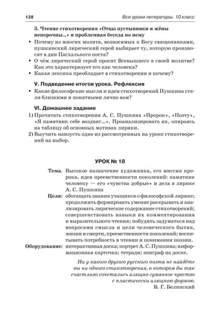 128	 Все уроки литературы. 10 класс
3. Чтение стихотворения «Отцы пустынники и жёны
непорочны…» и проблемная беседа по нему
Почему из многих молитв, возносимых к Богу священниками,ŠŠ
пушкинский лирический герой выбирает ту, которую произно-
сят в дни Пасхального поста?
О чём лирический герой просит Всевышнего в своей молитве?ŠŠ
Как это характеризует его как человека?
Какая лексика преобладает в стихотворении и почему?ŠŠ
V. Подведение итогов урока. Рефлексия
Какие философские мысли и идеи стихотворений Пушкина ста-ŠŠ
ли близкими и понятными лично вам?
VI. Домашнее задание
1)	Прочитать стихотворения А. С. Пушкина «Пророк», «Поэту»,
«Я памятник себе воздвиг…». Проанализировать их, опираясь
на таблицу об основных мотивах лирики.
2)	Выучить наизусть одно из рассмотренных на уроке стихотворе-
ний на выбор.
Урок № 18
	 Тема.	 Высокое назначение художника, его миссия про-
рока, идея преемственности поколений: памятник
человеку — его «чувства добрые» и дела в лирике
А. С. Пушкина
	 Цели:	 обогащать знания учащихся о философской лирике;
продолжить формировать умение раскрывать и ана-
лизировать лирическое содержание стихотворений;
совершенствовать навыки их комментирования
и выразительного чтения; побудить задуматься над
вопросами смысла и цели человеческого бытия,
жизниисмерти,преемственностипоколений;воспи-
тывать потребность в чтении и понимании поэзии.
	Оборудование:	 интерактивнаядоска;портретА.С.Пушкина;инфор-
мационная карточка; тетради; эпиграф на доске.
Ни у какого другого русского поэта не найдёте
вы ни одного стихотворения, в котором бы так
счастливо сочетались изящно-гуманное чувство
с пластически изящною формою.
В. Г. Белинский
 