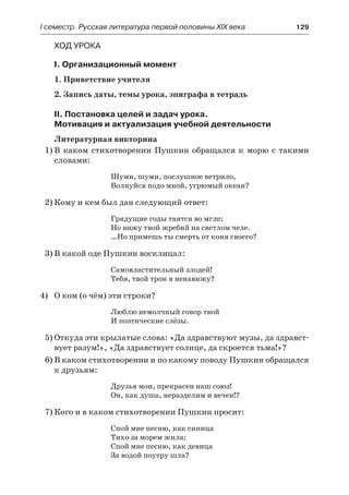 І семестр. Русская литература первой половины XIX века 	 129
Ход урока
I. Организационный момент
1. Приветствие учителя
2. Запись даты, темы урока, эпиграфа в тетрадь
II. Постановка целей и задач урока.
Мотивация и актуализация учебной деятельности
Литературная викторина
1)	В каком стихотворении Пушкин обращался к морю с такими
словами:
Шуми, шуми, послушное ветрило,
Волнуйся подо мной, угрюмый океан?
2)	Кому и кем был дан следующий ответ:
Грядущие годы таятся во мгле;
Но вижу твой жребий на светлом челе.
…Но примешь ты смерть от коня своего?
3)	В какой оде Пушкин восклицал:
Самовластительный злодей!
Тебя, твой трон я ненавижу?
4)	 О ком (о чём) эти строки?
Люблю немолчный говор твой
И поэтические слёзы.
5)	Откуда эти крылатые слова: «Да здравствуют музы, да здравст-
вует разум!», «Да здравствует солнце, да скроется тьма!»?
6)	В каком стихотворении и по какому поводу Пушкин обращался
к друзьям:
Друзья мои, прекрасен наш союз!
Он, как душа, неразделим и вечен!?
7)	Кого и в каком стихотворении Пушкин просит:
Спой мне песню, как синица
Тихо за морем жила;
Спой мне песню, как девица
За водой поутру шла?
 