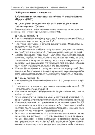 І семестр. Русская литература первой половины XIX века 	 131
IV. Изучение нового материала
1. Фронтальная исследовательская беседа по стихотворению
«Пророк» (1826)
1) Прослушивание аудиозаписи (или чтение учителем)
стихотворения «Пророк»
Одновременно строки стихотворения появляются на интерак-
тивной доске (строки пронумерованы: их 30).
2) Анализ строк 1–4
Как вы понимаете метафору «духовной жаждою томим»? КакоеŠŠ
значение имеет эпитет «духовной»?
Что это за «пустыня», о которой говорит поэт? (ŠŠ Метафора, ал-
легория: это его жизнь)
Еслисхематическиизобразитьэтужизньотрождениядосмерти,ŠŠ
что она будет представлять? (Ровную горизонтальную линию)
Почему «влачился»? (ŠŠ Не жил — мучился; жизнь не приносила
радости, не удовлетворяла, в ней чего-то не хватало; не было
стремления к чему-то высокому, например к творчеству; не-
понятно, как переменить её; чувствуя свой талант, «божий
дар», лирический герой не может его применить)
Кто такой «серафим» и почему он явился «на перепутье»? (ŠŠ Это
посланник Бога; явился в момент душевного перелома героя для
того, чтобы преобразить его человеческую сущность в пророка.)
3) Анализ строк 5–24
Что происходит с героем в строках 5–24? (ŠŠ Преображение в про-
рока)
Что меняется от первого прикосновения серафима (строки 5–8)?ŠŠ
(«Отверзлись вещие зеницы»)
Что значит «вещие»? (ŠŠ Пророческие: могут видеть то, что не
видели раньше.)
Зачем используется сравнение «как у испуганной орлицы»? (ŠŠ Ор-
лица — мать; её чувства обострены, она тревожится за детей.)
Что меняется от второго прикосновения серафима (строки 9–14)?ŠŠ
(Он услышал «шум и звон», услышал «неба содроганье» и увидел
«ангелов полёт», «галл морских подводный ход», «дольней лозы
прозябанье», то есть рост, существование.)
Если жизнь человеческая — это горизонтальная линия, то те-ŠŠ
перь сознание пророка  — это вертикальная линия от «горне-
го» до «дольнего» и даже подводного, подземного миров. Как
вы представляете эту картину? (Из перепутья дорог восста-
новилась вертикаль; человек-пророк ощущает себя в центре
 