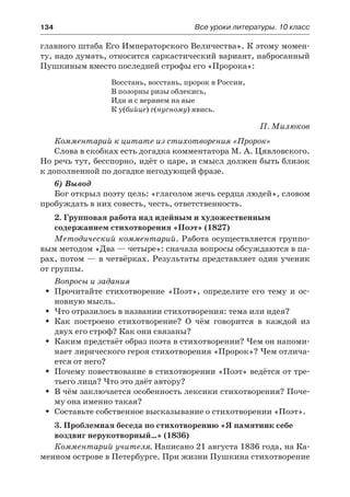 134	 Все уроки литературы. 10 класс
главного штаба Его Императорского Величества». К этому момен-
ту, надо думать, относится саркастический вариант, набросанный
Пушкиным вместо последней строфы его «Пророка»:
Восстань, восстань, пророк в России,
В позорны ризы облекись,
Иди и с вервием на вые
К у(бийце) г(нусному) явись.
П. Милюков
Комментарий к цитате из стихотворения «Пророк»
Слова в скобках есть догадка комментатора М. А. Цявловского.
Но речь тут, бесспорно, идёт о царе, и смысл должен быть близок
к дополненной по догадке негодующей фразе.
6) Вывод
Бог открыл поэту цель: «глаголом жечь сердца людей», словом
пробуждать в них совесть, честь, ответственность.
2. Групповая работа над идейным и художественным
содержанием стихотворения «Поэт» (1827)
Методический комментарий. Работа осуществляется группо-
вым методом «Два — четыре»: сначала вопросы обсуждаются в па-
рах, потом — в четвёрках. Результаты представляет один ученик
от группы.
Вопросы и задания
Прочитайте стихотворение «Поэт», определите его тему и ос-ŠŠ
новную мысль.
Что отразилось в названии стихотворения: тема или идея?ŠŠ
Как построено стихотворение? О чём говорится в каждой изŠŠ
двух его строф? Как они связаны?
Каким предстаёт образ поэта в стихотворении? Чем он напоми-ŠŠ
нает лирического героя стихотворения «Пророк»? Чем отлича-
ется от него?
Почему повествование в стихотворении «Поэт» ведётся от тре-ŠŠ
тьего лица? Что это даёт автору?
В чём заключается особенность лексики стихотворения? Поче-ŠŠ
му она именно такая?
Составьте собственное высказывание о стихотворении «Поэт».ŠŠ
3. Проблемная беседа по стихотворению «Я памятник себе
воздвиг нерукотворный…» (1836)
Комментарий учителя. Написано 21 августа 1836 года, на Ка-
менном острове в Петербурге. При жизни Пушкина стихотворение
 