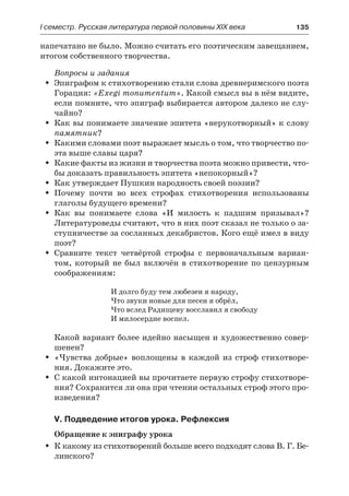 І семестр. Русская литература первой половины XIX века 	 135
напечатано не было. Можно считать его поэтическим завещанием,
итогом собственного творчества.
Вопросы и задания
Эпиграфом к стихотворению стали слова древнеримского поэтаŠŠ
Горация: «Exegi monumentum». Какой смысл вы в нём видите,
если помните, что эпиграф выбирается автором далеко не слу-
чайно?
Как вы понимаете значение эпитета «нерукотворный» к словуŠŠ
памятник?
Какими словами поэт выражает мысль о том, что творчество по-ŠŠ
эта выше славы царя?
Какие факты из жизни и творчества поэта можно привести, что-ŠŠ
бы доказать правильность эпитета «непокорный»?
Как утверждает Пушкин народность своей поэзии?ŠŠ
Почему почти во всех строфах стихотворения использованыŠŠ
глаголы будущего времени?
Как вы понимаете слова «И милость к падшим призывал»?ŠŠ
Литературоведы считают, что в них поэт сказал не только о за-
ступничестве за сосланных декабристов. Кого ещё имел в виду
поэт?
Сравните текст четвёртой строфы с первоначальным вариан-ŠŠ
том, который не был включён в стихотворение по цензурным
соображениям:
И долго буду тем любезен я народу,
Что звуки новые для песен я обрёл,
Что вслед Радищеву восславил я свободу
И милосердие воспел.
Какой вариант более идейно насыщен и художественно совер-
шенен?
«Чувства добрые» воплощены в каждой из строф стихотворе-ŠŠ
ния. Докажите это.
С какой интонацией вы прочитаете первую строфу стихотворе-ŠŠ
ния? Сохранится ли она при чтении остальных строф этого про-
изведения?
V. Подведение итогов урока. Рефлексия
Обращение к эпиграфу урока
К какому из стихотворений больше всего подходят слова В. Г. Бе-ŠŠ
линского?
 