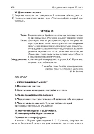 136	 Все уроки литературы. 10 класс
VI. Домашнее задание
1)	Выучить наизусть стихотворение «Я памятник себе воздвиг…».
2)	Написать сочинение-миниатюру «Чувства добрые я лирой про-
буждал».
Урок № 19
	 Тема.	 Развитиеуменийработынадтекстомхудожественно-
го произведения. Обучение анализу стихотворения
	 Цели:	 обогащать знания учащихся о лирике как роде ли-
тературы; совершенствовать умение анализировать
лирическоепроизведение,определятьеготематичес-
кое и идейно-художественное содержание, характе-
ризовать лирического героя; развивать эмпатию, во-
ображение, связную речь; воспитывать потребности
в квалифицированном чтении.
	Оборудование:	 мультимедийные средства; портрет А. С. Пушкина;
тетради; эпиграф на доске.
В каждом слове бездна пространства;
каждое слово необъятно, как поэт.
Н. В. Гоголь
Ход урока
I. Организационный момент
1. Приветствие учителя
2. Запись даты, темы урока, эпиграфа в тетрадь
II. Проверка домашнего задания
1. Чтение наизусть стихотворения «Я памятник себе воздвиг…»
2. Чтение мини-сочинений «Чувства добрые я лирой
пробуждал» (несколько учащихся)
III. Постановка целей и задач урока.
Мотивация учебной деятельности
Обращение к эпиграфу урока
У ч и т е л ь. Изучая произведения А. С. Пушкина, стараясь по-
стичь их бездонный смысл, вы уже заметили, насколько каждое
 