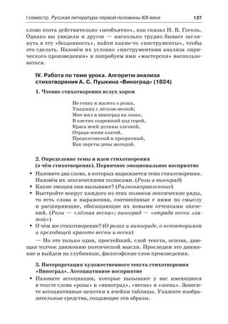 І семестр. Русская литература первой половины XIX века 	 137
слово поэта действительно «необъятно», как сказал Н. В. Гоголь.
Однако вы увидели и другое  — насколько трудно бывает загля-
нуть в эту «бездонность», найти какие-то «инструменты», чтобы
это сделать. Назовём их условно «инструментами анализа лири-
ческого произведения» и попробуем ими «мастерски» воспользо-
ваться.
IV. Работа по теме урока. Алгоритм анализа
стихотворения А. С. Пушкина «Виноград» (1824)
1. Чтение стихотворения вслух хором
Не стану я жалеть о розах,
Увядших с лёгкою весной;
Мне мил и виноград на лозах,
В кистях созревший под горой,
Краса моей долины злачной,
Отрада осени златой,
Продолговатый и прозрачный,
Как персты девы молодой.
2. Определение темы и идеи стихотворения
(о чём стихотворение). Первичное эмоциональное восприятие
Назовите два слова, в которых выражается тема стихотворения.ŠŠ
Назовём их лексическими полюсами. (Розы и виноград)
Какие эмоции они вызывают? (ŠŠ Разнонаправленные)
Выстройте вокруг каждого из этих полюсов лексические ряды,ŠŠ
то есть слова и выражения, соотнесённые с ними по смыслу
и  расширяющие, обогащающие их новыми оттенками значе-
ний. (Розы — «лёгкая весна»; виноград — «отрада осени зла-
той»)
О чём же стихотворение? (ŠŠ О розах и винограде, о неповторимой
и преходящей красоте весны и осени)
— Но это только один, простейший, слой текста, основа, даю-
щая толчок движению поэтической мысли. Проследим это движе-
ние и выйдем на глубинные, философские слои произведения.
3. Интерпретация художественного текста стихотворения
«Виноград». Ассоциативное восприятие
Назовите ассоциации, которые вызывают у вас имеющиесяŠŠ
в тексте слова «розы» и «виноград», «весна» и «осень». Занеси-
те ассоциативные цепочки в ячейки таблицы. Укажите изобра-
зительные средства, создающие эти образы.
 