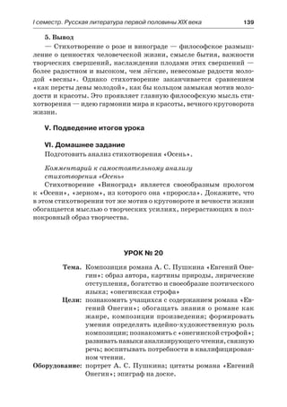 І семестр. Русская литература первой половины XIX века 	 139
5. Вывод
— Стихотворение о розе и винограде — философское размыш-
ление о ценностях человеческой жизни, смысле бытия, важности
творческих свершений, наслаждении плодами этих свершений —
более радостном и высоком, чем лёгкие, невесомые радости моло-
дой «весны». Однако стихотворение заканчивается сравнением
«как персты девы молодой», как бы кольцом замыкая мотив моло-
дости и красоты. Это проявляет главную философскую мысль сти-
хотворения — идею гармонии мира и красоты, вечного круговорота
жизни.
V. Подведение итогов урока
VI. Домашнее задание
Подготовить анализ стихотворения «Осень».
Комментарий к самостоятельному анализу
стихотворения «Осень»
Стихотворение «Виноград» является своеобразным прологом
к «Осени», «зерном», из которого она «проросла». Докажите, что
в этом стихотворении тот же мотив о круговороте и вечности жизни
обогащается мыслью о творческих усилиях, перерастающих в пол-
нокровный образ творчества.
Урок № 20
	 Тема.	 Композиция романа А. С. Пушкина «Евгений Оне-
гин»: образ автора, картины природы, лирические
отступления, богатство и своеобразие поэтического
языка; «онегинская строфа»
	 Цели:	 познакомить учащихся с содержанием романа «Ев-
гений Онегин»; обогащать знания о романе как
жанре, композиции произведения; формировать
умения определять идейно-художественную роль
композиции; познакомить с «онегинской строфой»;
развиватьнавыкианализирующегочтения,связную
речь; воспитывать потребности в квалифицирован-
ном чтении.
	Оборудование:	 портрет А. С. Пушкина; цитаты романа «Евгений
Онегин»; эпиграф на доске.
 