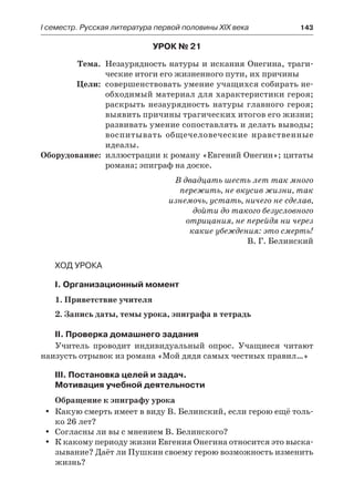 І семестр. Русская литература первой половины XIX века 	 143
Урок № 21
	 Тема.	 Незаурядность натуры и искания Онегина, траги-
ческие итоги его жизненного пути, их причины
	 Цели:	 совершенствовать умение учащихся собирать не-
обходимый материал для характеристики героя;
раскрыть незаурядность натуры главного героя;
выявить причины трагических итогов его жизни;
развивать умение сопоставлять и делать выводы;
воспитывать общечеловеческие нравственные
идеалы.
	Оборудование:	 иллюстрации к роману «Евгений Онегин»; цитаты
романа; эпиграф на доске.
В двадцать шесть лет так много
пережить, не вкусив жизни, так
изнемочь, устать, ничего не сделав,
дойти до такого безусловного
отрицания, не перейдя ни через
какие убеждения: это смерть!
В. Г. Белинский
Ход урока
I. Организационный момент
1. Приветствие учителя
2. Запись даты, темы урока, эпиграфа в тетрадь
II. Проверка домашнего задания
Учитель проводит индивидуальный опрос. Учащиеся читают
наизусть отрывок из романа «Мой дядя самых честных правил…»
III. Постановка целей и задач.
Мотивация учебной деятельности
Обращение к эпиграфу урока
Какую смерть имеет в виду В. Белинский, если герою ещё толь-yy
ко 26 лет?
Согласны ли вы с мнением В. Белинского?yy
К какому периоду жизни Евгения Онегина относится это выска-yy
зывание? Даёт ли Пушкин своему герою возможность изменить
жизнь?
 