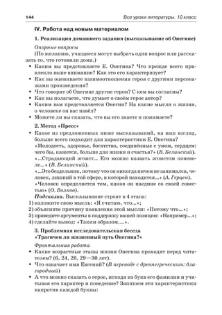 144	 Все уроки литературы. 10 класс
IV. Работа над новым материалом
1. Реализация домашнего задания (высказывание об Онегине)
Опорные вопросы
(По желанию, учащиеся могут выбрать один вопрос или расска-
зать то, что готовили дома.)
Каким вы представляете Е. Онегина? Что прежде всего при-ŠŠ
влекло ваше внимание? Как это его характеризует?
Как вы оцениваете взаимоотношения героя с другими персона-ŠŠ
жами произведения?
Что говорят об Онегине другие герои? С кем вы согласны?ŠŠ
Как вы полагаете, что думает о своём герое автор?ŠŠ
Каким вам представляется Онегин? На какие мысли о жизни,ŠŠ
о человеке он вас навёл?
Можете ли вы сказать, что вы его знаете и понимаете?ŠŠ
2. Метод «Пресс»
Какое из предложенных ниже высказываний, на ваш взгляд,ŠŠ
больше всего подходит для характеристики Е. Онегина?
«Молодость, здоровье, богатство, соединённые с умом, сердцем:
чего бы, кажется, больше для жизни и счастья?» (В. Белинский).
«…Страдающий эгоист… Его можно назвать эгоистом понево-
ле…» (В. Белинский).
«…Этобездельник,потомучтоонникогданичемнезанимался,че-
ловек, лишний в той сфере, в которой находится…» (А. Герцен).
«Человек определяется тем, каков он наедине со своей совес-
тью» (О. Волков).
Подсказка. Высказывание строят в 4 этапа:
1)	изложите свою мысль: «Я считаю, что…»;
2)	объясните причину появления этой мысли: «Потому что…»;
3)	приведите аргументы в поддержку вашей позиции: «Например…»;
4)	сделайте вывод: «Таким образом,…».
3. Проблемная исследовательская беседа
«Трагичен ли жизненный путь Онегина?»
Фронтальная работа
Какие возрастные этапы жизни Онегина проходят перед чита-ŠŠ
телем? (6, 24, 26, 29—30 лет).
Что означает имя Евгений? (ŠŠ В переводе с древнегреческого: бла-
городный)
А что можно сказать о герое, исходя из букв его фамилии и учи-ŠŠ
тывая его характер и поведение? Запишем эти характеристики
напротив каждой буквы:
 