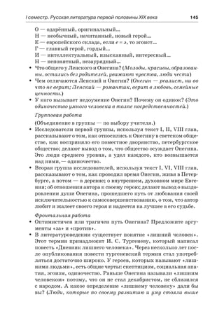 І семестр. Русская литература первой половины XIX века 	 145
О — одарённый, оригинальный…
Н — необычный, начитанный, новый герой…
Е — европейского склада, если е = э, то эгоист…
Г — главный герой, гордый…
И — интеллектуальный, изысканный, интересный…
Н — непонятный, незаурядный…
Что общего у Ленского и Онегина? (ŠŠ Молоды, красивы, образован-
ны, остались без родителей, уважают чувства, люди чести)
Чем отличаются Ленский и Онегин? (ŠŠ Онегин — реалист, ни во
что не верит; Ленский — романтик, верит в любовь, семейные
ценности.)
У кого вызывает недоумение Онегин? Почему он одинок? (ŠŠ Это
одиночество умного человека в толпе посредственностей.)
Групповая работа
(Объединение в группы — по выбору учителя.)
Исследователи первой группы, используя текст I, II, VIII глав,ŠŠ
рассказывают о том, как относились к Онегину в светском обще-
стве, как восприняло его поместное дворянство, петербургское
общество; делают вывод о том, что общество осуждает Онегина.
Это люди среднего уровня, а удел каждого, кто возвышается
над ними,— одиночество.
Вторая группа исследователей, используя текст I, VI, VIII глав,ŠŠ
рассказывают о том, как проводил время Онегин, живя в Петер-
бурге, а потом — в деревне; о внутреннем, духовном мире Евге-
ния; об отношении автора к своему герою; делают вывод о выздо-
ровлении души Онегина, прошедшего путь от любования своей
исключительностью к самосовершенствованию, о том, что автор
любит и жалеет своего героя и надеется на лучшее в его судьбе.
Фронтальная работа
Оптимистичен или трагичен путь Онегина? Предложите аргу-ŠŠ
менты «за» и «против».
В литературоведении существует понятие «лишний человек».ŠŠ
Этот термин принадлежит И. С. Тургеневу, который написал
повесть «Дневник лишнего человека». Через несколько лет пос-
ле опубликования повести тургеневский термин стал употреб-
ляться достаточно широко. У героев, которых называют «лиш-
ними людьми», есть общие черты: скептицизм, социальная апа-
тия, эгоизм, одиночество. Раньше Онегина называли «лишним
человеком» потому, что он не стал декабристом, не сблизился
с народом. А какое определение «лишнему человеку» дали бы
вы? (Люди, которые по своему развитию и уму стояли выше
 