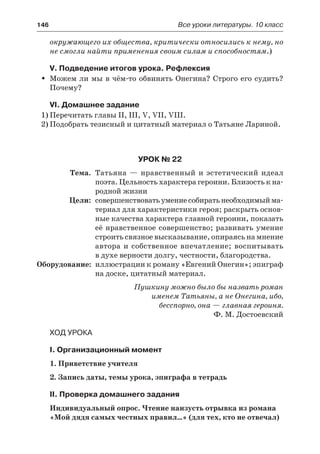146	 Все уроки литературы. 10 класс
окружающего их общества, критически относились к нему, но
не смогли найти применения своим силам и способностям.)
V. Подведение итогов урока. Рефлексия
Можем ли мы в чём-то обвинять Онегина? Строго его судить?ŠŠ
Почему?
VI. Домашнее задание
1)	Перечитать главы II, III, V, VII, VIII.
2)	Подобрать тезисный и цитатный материал о Татьяне Лариной.
Урок № 22
	 Тема.	 Татьяна — нравственный и эстетический идеал
поэта. Цельность характера героини. Близость к на-
родной жизни
	 Цели:	 совершенствоватьумениесобиратьнеобходимыйма-
териал для характеристики героя; раскрыть основ-
ные качества характера главной героини, показать
её нравственное совершенство; развивать умение
строить связное высказывание, опираясь на мнение
автора и собственное впечатление; воспитывать
в духе верности долгу, честности, благородства.
	Оборудование:	 иллюстрации к роману «Евгений Онегин»; эпиграф
на доске, цитатный материал.
Пушкину можно было бы назвать роман
именем Татьяны, а не Онегина, ибо,
бесспорно, она — главная героиня.
Ф. М. Достоевский
Ход урока
I. Организационный момент
1. Приветствие учителя
2. Запись даты, темы урока, эпиграфа в тетрадь
II. Проверка домашнего задания
Индивидуальный опрос. Чтение наизусть отрывка из романа
«Мой дядя самых честных правил…» (для тех, кто не отвечал)
 