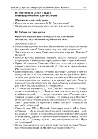 І семестр. Русская литература первой половины XIX века 	 147
III. Постановка целей и задач.
Мотивация учебной деятельности
Обращение к эпиграфу урока
Согласны ли вы с мнением Ф. М. Достоевского?ŠŠ
Приведите несколько аргументов «за» или «против».ŠŠ
IV. Работа по теме урока
Фронтальная проблемная беседа с использованием
материала, подготовленного учащимися дома
Вопросы и задания
Расскажите о детстве Татьяны. В какой семье она выросла? КакимŠŠ
был круг её чтения? Почему рано ощутила своё одиночество?
Что происходит в душе Татьяны, когда она встречает Онегина?ŠŠ
Почему?
Почему Татьяна решилась написать письмо Онегину? ПочемуŠŠ
в обращении к Евгению она переходит от «Вы» к «ты» и обратно?
Прочитайте письмо Татьяны к Онегину, постарайтесь передатьŠŠ
выразительностью и интонацией её чувства и переживания.
(Читают девочки.)
Как восприняла Татьяна «строгий разговор» Онегина в саду поŠŠ
поводу её письма? Что, возможно, она поняла уже тогда? (Воз-
можно, она увидела жестокость, способность Онегина безжа-
лостно отвечать на наивные и искренние чувства. Может
быть, уже тогда рождается та «равнодушная княгиня», кото-
рая так поразила Евгения в Петербурге.)
«И начинает понемногу // Моя Татьяна понимать // ТеперьŠŠ
яснее — слава богу — // Того, по ком она вздыхать осуждена
судьбою властной…» — так рассказывает поэт о Татьяне, посе-
тившей «келью модную» Онегина. Что поняла она в Онегине?
В чём состояли её трагические открытия и на чём они основыва-
лись? Произошла ли перемена в самой Татьяне? Перестала ли
она любить Онегина?
Русский поэт XX в. Евгений Винокуров писал: «Дон КихотŠŠ
и Татьяна — оба во власти своей высокой Иллюзии: один — доб-
ра, другая — любви. У обоих идеал: один принимает мельницы
за великанов, другая — светское ничтожество за идеал. Но эта
иллюзия, по Пушкину, нужна… высокое нужно в жизни». Прав
ли Винокуров?
Почему именно после посещения дома Онегина в деревне Татья-ŠŠ
на соглашается ехать «в Москву на ярмарку невест»?
 