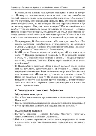 І семестр. Русская литература первой половины XIX века 	 149
Высказала она именно как русская женщина, в этом её апофе-
оз… Потому ли она отказалась идти за ним, что… не способна на
смелый шаг, не в силах пожертвовать обаянием почестей, светского
своего значения, условиями добродетели? Нет, русская женщина
смело пойдёт за тем, во что поверит. Но она «другому отдана и бу-
дет век ему верна». Кому же, чему же верна? Каким это обязаннос-
тям?.. Пусть она вышла за него с отчаяния, но теперь он — её муж.
Измена покроет его позором, стыдом и убьёт его. А разве может че-
ловек основать своё счастье на несчастье другого? Счастье не в од-
них только наслаждениях любви, а и в высшей гармонии духа».
Литературовед В. Лакшин пишет: «Из женщин, подобных Та-yy
тьяне, выходили декабристки, отправившиеся за мужьями
в Сибирь». Прав ли Лакшин в такой оценке Татьяны? (Возмож-
ный прототип Татьяны — М. Волконская.)
В VIII главе Пушкин сказал о своей музе: «И вот она в садуyy
моём  // Явилась барышней уездной, // С печальной думою
в очах, // С французской книгою в руках…» Уездная барыш-
ня — это, конечно, Татьяна. Какие черты позволили ей стать
музой поэта?
В. Кюхельбекер отмечал: «Поэт в своей восьмой главе похожyy
сам на Татьяну». Действительно, 11 строфа VIII главы под-
тверждает это мнение. Ведь не только автор, но и Татьяна мо-
жет сказать так: «Несносно… // …вслед за чинною толпою //
Идти, не разделяя с ней // Ни общих мнений, ни страстей».
Найдите в тексте VIII главы другие примеры, подтверждаю-
щие, что поэт и его героиня одинаково смотрят на жизнь, на
своих современников.
V. Подведение итогов урока. Рефлексия
Обращение к теме урока
Что в Татьяне является нравственным и эстетическим идеаломŠŠ
Пушкина?
Как вы поняли смысл выражения «цельность героини характера»?ŠŠ
В чём проявилась близость к народной жизни Татьяны?ŠŠ
VI. Домашнее задание
1)	Выучить наизусть «Письмо Татьяны Онегину» (девочки),
«Письмо Онегина Татьяне» (мальчики).
2)	Найти в романе лирические отступления, определить их темы
и идеи, сделать краткие записи в виде тезисного или цитатного
плана.
 