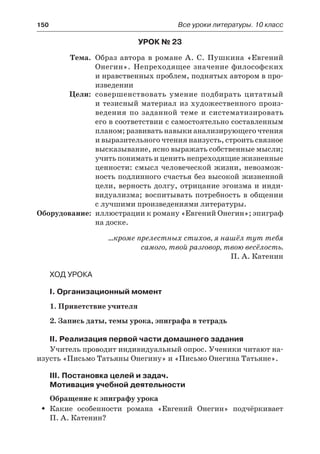 150	 Все уроки литературы. 10 класс
Урок № 23
	 Тема.	 Образ автора в романе А. С. Пушкина «Евгений
Онегин». Непреходящее значение философских
и нравственных проблем, поднятых автором в про-
изведении
	 Цели:	 совершенствовать умение подбирать цитатный
и тезисный материал из художественного произ-
ведения по заданной теме и систематизировать
его в соответствии с самостоятельно составленным
планом; развивать навыки анализирующего чтения
и выразительного чтения наизусть, строить связное
высказывание, ясно выражать собственные мысли;
учить понимать и ценить непреходящие жизненные
ценности: смысл человеческой жизни, невозмож-
ность подлинного счастья без высокой жизненной
цели, верность долгу, отрицание эгоизма и инди-
видуализма; воспитывать потребность в общении
с лучшими произведениями литературы.
	Оборудование:	 иллюстрации к роману «Евгений Онегин»; эпиграф
на доске.
…кроме прелестных стихов, я нашёл тут тебя
самого, твой разговор, твою весёлость.
П. А. Катенин
Ход урока
I. Организационный момент
1. Приветствие учителя
2. Запись даты, темы урока, эпиграфа в тетрадь
II. Реализация первой части домашнего задания
Учитель проводит индивидуальный опрос. Ученики читают на-
изусть «Письмо Татьяны Онегину» и «Письмо Онегина Татьяне».
III. Постановка целей и задач.
Мотивация учебной деятельности
Обращение к эпиграфу урока
Какие особенности романа «Евгений Онегин» подчёркиваетŠŠ
П. А. Катенин?
 