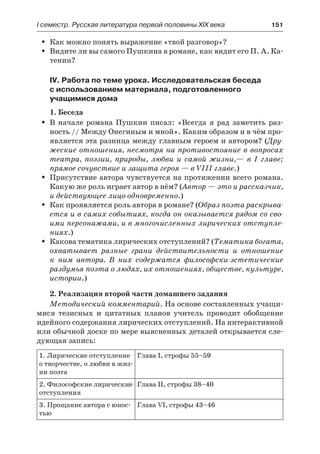 І семестр. Русская литература первой половины XIX века 	 151
Как можно понять выражение «твой разговор»?ŠŠ
Видите ли вы самого Пушкина в романе, как видит его П. А. Ка-ŠŠ
тенин?
IV. Работа по теме урока. Исследовательская беседа
с использованием материала, подготовленного
учащимися дома
1. Беседа
В начале романа Пушкин писал: «Всегда я рад заметить раз-ŠŠ
ность // Между Онегиным и мной». Каким образом и в чём про-
является эта разница между главным героем и автором? (Дру-
жеские отношения, несмотря на противостояние в вопросах
театра, поэзии, природы, любви и самой жизни,— в I главе;
прямое сочувствие и защита героя — в VIII главе.)
Присутствие автора чувствуется на протяжении всего романа.ŠŠ
Какую же роль играет автор в нём? (Автор — это и рассказчик,
и действующее лицо одновременно.)
Как проявляется роль автора в романе? (ŠŠ Образ поэта раскрыва-
ется и в самих событиях, когда он оказывается рядом со сво-
ими персонажами, и в многочисленных лирических отступле-
ниях.)
Какова тематика лирических отступлений? (ŠŠ Тематика богата,
охватывает разные грани действительности и отношение
к  ним автора. В них содержатся философски-эстетические
раздумья поэта о людях, их отношениях, обществе, культуре,
истории.)
2. Реализация второй части домашнего задания
Методический комментарий. На основе составленных учащи-
мися тезисных и цитатных планов учитель проводит обобщение
идейного содержания лирических отступлений. На интерактивной
или обычной доске по мере выясненных деталей открывается сле-
дующая запись:
1. Лирические отступление
о творчестве, о любви в жиз-
ни поэта
Глава I, строфы 55–59
2. Философские лирические
отступления
Глава II, строфы 38–40
3. Прощание автора с юнос-
тью
Глава VI, строфы 43–46
 
