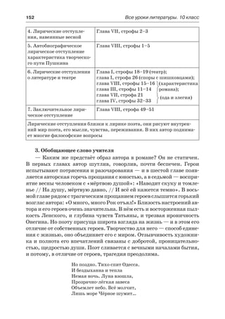 152	 Все уроки литературы. 10 класс
4. Лирические отступле-
ния, навеянные весной
Глава VII, строфы 2–3
5. Автобиографическое
лирическое отступление
характеристика творческо-
го пути Пушкина
Глава VIII, строфы 1–5
6. Лирические отступления
о литературе и театре
Глава I, строфы 18–19 (театр);
глава I, строфа 26 (споры с шишковцами);
глава VIII, строфы 15–16
глава III, строфы 11–14
глава VII, строфа 21
глава IV, строфы 32–33
(ода и элегия)
7. Заключительное лири-
ческое отступление
Глава VIII, строфа 49–51
Лирические отступления близки к лирике поэта, они рисуют внутрен-
ний мир поэта, его мысли, чувства, переживания. В них автор поднима-
ет многие философские вопросы
3. Обобщающее слово учителя
— Каким же предстаёт образ автора в романе? Он не статичен.
В  первых главах автор шутлив, говорлив, почти беспечен. Герои
испытывают потрясения и разочарования — и в шестой главе появ-
ляется авторская горечь прощания с юностью, а в седьмой — воспри-
ятие весны человеком с «мёртвою душой»: «Наводит скуку и томле-
нье // На душу, мёртвую давно, // И всё ей кажется темно». В вось-
мойглаверядомстрагическимпрощаниемгероевслышитсягорький
возглас автора: «О много, много Рок отъял!» Близость настроений ав-
тора и его героев очень значительна. В нём есть и восторженная пыл-
кость Ленского, и глубина чувств Татьяны, и трезвая ироничность
Онегина. Но поэту присуща широта взгляда на жизнь — и в этом его
отличие от собственных героев. Творчество для него — способ едине-
ния с жизнью, оно объединяет его с миром. Отзывчивость художни-
ка и полнота его впечатлений связаны с добротой, проницательно-
стью, щедростью души. Поэт сливается с вечными началами бытия,
и потому, в отличие от героев, трагедия преодолима.
Но поздно. Тихо спит Одесса.
И бездыханна и тепла
Немая ночь. Луна взошла,
Прозрачно-лёгкая завеса
Объемлет небо. Всё молчит,
Лишь море Чёрное шумит…
(характеристика
романа);
 