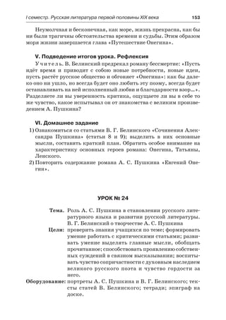 І семестр. Русская литература первой половины XIX века 	 153
Неумолчная и бесконечная, как море, жизнь прекрасна, как бы
ни были трагичны обстоятельства времени и судьбы. Этим образом
моря жизни завершается глава «Путешествие Онегина».
V. Подведение итогов урока. Рефлексия
Учитель. В. Белинский предрекал роману бессмертие: «Пусть
идёт время и приводит с собою новые потребности, новые идеи,
пусть растёт русское общество и обгоняет «Онегина»: как бы дале-
ко оно ни ушло, но всегда будет оно любить эту поэму, всегда будет
останавливать на ней исполненный любви и благодарности взор…».
Разделяете ли вы уверенность критика, ощущаете ли вы в себе то
же чувство, какое испытывал он от знакомства с великим произве-
дением А. Пушкина?
VI. Домашнее задание
1)	Ознакомиться со статьями В. Г. Белинского «Сочинения Алек-
сандра Пушкина» (статьи 8 и 9); выделить в них основные
мысли, составить краткий план. Обратить особое внимание на
характеристику основных героев романа: Онегина, Татьяны,
Ленского.
2)	Повторить содержание романа А. С. Пушкина «Евгений Оне-
гин».
Урок № 24
	 Тема.	 Роль А. С. Пушкина в становлении русского лите-
ратурного языка и развитии русской литературы.
В. Г. Белинский о творчестве А. С. Пушкина
	 Цели:	 проверить знания учащихся по теме; формировать
умение работать с критическими статьями; разви-
вать умение выделять главные мысли, обобщать
прочитанное; способствовать проявлению собствен-
ных суждений в связном высказывании; воспиты-
вать чувство сопричастности с духовным наследием
великого русского поэта и чувство гордости за
него.
	Оборудование:	портреты А. С. Пушкина и В. Г. Белинского; тек-
сты статей В. Белинского; тетради; эпиграф на
доске.
 