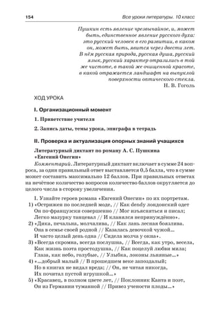 154	 Все уроки литературы. 10 класс
Пушкин есть явление чрезвычайное, и, может
быть, единственное явление русского духа:
это русский человек в его развитии, в каком
он, может быть, явится через двести лет.
В нём русская природа, русская душа, русский
язык, русский характер отразились в той
же чистоте, в такой же очищенной красоте,
в какой отражается ландшафт на выпуклой
поверхности оптического стекла.
Н. В. Гоголь
Ход урока
I. Организационный момент
1. Приветствие учителя
2. Запись даты, темы урока, эпиграфа в тетрадь
II. Проверка и актуализация опорных знаний учащихся
Литературный диктант по роману А. С. Пушкина
«Евгений Онегин»
Комментарий. Литературный диктант включает в сумме 24 воп-
роса, за один правильный ответ выставляется 0,5 балла, что в сумме
может составить максимально 12 баллов. При правильных ответах
на нечётное количество вопросов количество баллов округляется до
целого числа в сторону увеличения.
І. Узнайте героев романа «Евгений Онегин» по их портретам.
1)	«Острижен по последней моде, // Как dendy лондонский одет
Он по-французски совершенно // Мог изъясняться и писал;
Легко мазурку танцевал // И кланялся непринуждённо».
2)	«Дика, печальна, молчалива, // Как лань лесная боязлива.
Она в семье своей родной // Казалась девочкой чужой…
И часто целый день одна // Сидела молча у окна».
3)	«Всегда скромна, всегда послушна, // Всегда, как утро, весела,
Как жизнь поэта простодушна, // Как поцелуй любви мила;
Глаза, как небо, голубые, // Улыбка, локоны льняные…»
4)	«…добрый малый // В прошедшем веке запоздалый;
Но в книгах не видал вреда; // Он, не читая никогда,
Их почитал пустой игрушкой…»
5)	«Красавец, в полном цвете лет, // Поклонник Канта и поэт,
Он из Германии туманной // Привез учености плоды…»
 