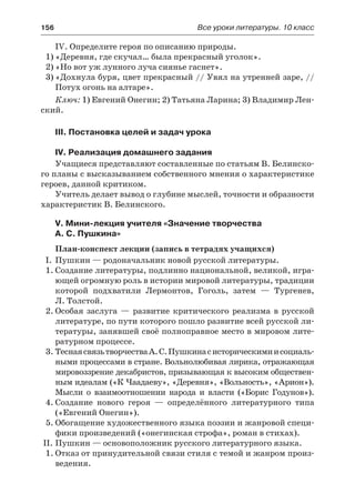 156	 Все уроки литературы. 10 класс
IV. Определите героя по описанию природы.
1)	«Деревня, где скучал… была прекрасный уголок».
2)	«Но вот уж лунного луча сиянье гаснет».
3)	«Дохнула буря, цвет прекрасный // Увял на утренней заре, //
Потух огонь на алтаре».
Ключ: 1) Евгений Онегин; 2) Татьяна Ларина; 3) Владимир Лен-
ский.
III. Постановка целей и задач урока
IV. Реализация домашнего задания
Учащиеся представляют составленные по статьям В. Белинско-
го планы с высказыванием собственного мнения о характеристике
героев, данной критиком.
Учитель делает вывод о глубине мыслей, точности и образности
характеристик В. Белинского.
V. Мини-лекция учителя «Значение творчества
А. С. Пушкина»
План-конспект лекции (запись в тетрадях учащихся)
I.	 Пушкин — родоначальник новой русской литературы.
1.	Cоздание литературы, подлинно национальной, великой, игра-
ющей огромную роль в истории мировой литературы, традиции
которой подхватили Лермонтов, Гоголь, затем  — Тургенев,
Л. Толстой.
2.	Особая заслуга  — развитие критического реализма в русской
литературе, по пути которого пошло развитие всей русской ли-
тературы, занявшей своё полноправное место в мировом лите-
ратурном процессе.
3.	ТеснаясвязьтворчестваА.С.Пушкинасисторическимиисоциаль-
ными процессами в стране. Вольнолюбивая лирика, отражающая
мировоззрение декабристов, призывающая к высоким обществен-
ным идеалам («К Чаадаеву», «Деревня», «Вольность», «Арион»).
Мысли о взаимоотношении народа и власти («Борис Годунов»).
4.	Создание нового героя  — определённого литературного типа
(«Евгений Онегин»).
5.	Обогащение художественного языка поэзии и жанровой специ-
фики произведений («онегинская строфа», роман в стихах).
II.	Пушкин — основоположник русского литературного языка.
1.	Отказ от принудительной связи стиля с темой и жанром произ-
ведения.
 
