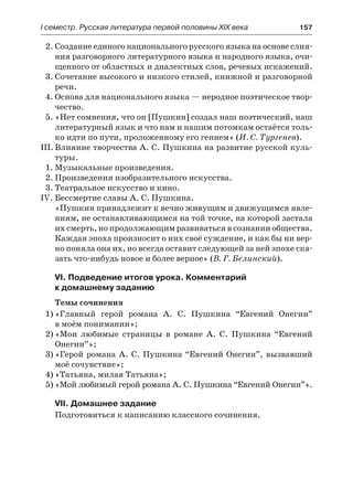 І семестр. Русская литература первой половины XIX века 	 157
2.	Создание единого национального русского языка на основе слия-
ния разговорного литературного языка и народного языка, очи-
щенного от областных и диалектных слов, речевых искажений.
3.	Сочетание высокого и низкого стилей, книжной и разговорной
речи.
4.	Основа для национального языка — неродное поэтическое твор-
чество.
5.	«Нет сомнения, что он [Пушкин] создал наш поэтический, наш
литературный язык и что нам и нашим потомкам остаётся толь-
ко идти по пути, проложенному его гением» (И. С. Тургенев).
III.	Влияние творчества А. С. Пушкина на развитие русской куль-
туры.
1.	Музыкальные произведения.
2.	Произведения изобразительного искусства.
3.	Театральное искусство и кино.
IV.	Бессмертие славы А. С. Пушкина.
«Пушкин принадлежит к вечно живущим и движущимся явле-
ниям, не останавливающимся на той точке, на которой застала
их смерть, но продолжающим развиваться в сознании общества.
Каждая эпоха произносит о них своё суждение, и как бы ни вер-
но поняла она их, но всегда оставит следующей за ней эпохе ска-
зать что-нибудь новое и более верное» (В. Г. Белинский).
VI. Подведение итогов урока. Комментарий
к домашнему заданию
Темы сочинения
1)	«Главный герой романа А. С. Пушкина “Евгений Онегин”
в моём понимании»;
2)	«Мои любимые страницы в романе А. С. Пушкина “Евгений
Онегин”»;
3)	«Герой романа А. С. Пушкина “Евгений Онегин”, вызвавший
моё сочувствие»;
4)	«Татьяна, милая Татьяна»;
5)	«Мой любимый герой романа А. С. Пушкина “Евгений Онегин”».
VII. Домашнее задание
Подготовиться к написанию классного сочинения.
 