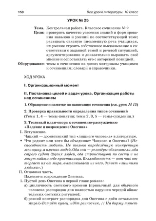 158	 Все уроки литературы. 10 класс
Урок № 25
	 Тема.	 Контрольная работа. Классное сочинение № 2
	 Цели:	 проверить качество усвоения знаний и формирова-
ния навыков и умении по соответствующей теме;
развивать связную письменную речь учащихся,
их умение строить собственное высказывание в со-
ответствии с заданной темой и речевой ситуацией,
аргументированно и доказательно выражать своё
мнение и сопоставлять его с авторской позицией.
	Оборудование:	 темы к сочинению на доске; материалы учащихся
к сочинениям; словари и справочники.
Ход урока
I. Организационный момент
II. Постановка целей и задач урока. Организация работы
над сочинением
1. Обращение к памятке по написанию сочинения (см. урок № 15)
2. Проверка правильности определения типов сочинений
(Темы 1, 4 — темы-понятия; темы 2, 3, 5 — темы-суждения.)
3. Тезисный план-опора к сочинению-рассуждению
«Падение и возрождение Онегина»
I.	 Вступление.
Чацкий — доонегинский тип «лишнего человека» в литературе.
Что роднит или хотя бы объединяет Чацкого и Онегина? (ŠŠ Не-
способность любить. Не только определённую конкретную
женщину, а именно людей. Оба они — резонёры-обличители, оба
строго судят других людей, оба странствуют по свету и не
могут найти себе пристанища. Безлюбовность — вот что от-
торгает их от мира, выталкивает из него, делает «лишними
людьми».)
II.	Основная часть.
Падение и возрождение Онегина.
1.	Пустой день Онегина в первой главе романа:
а)	цикличность светского времени (привычный для обычного
человека распорядок дня полностью нарушен чередой обяза-
тельных светских ритуалов);
б)	резкий контраст распорядка дня Онегина с днём остального
мира («Встаёт купец, идёт разносчик, // На биржу тянет-
 