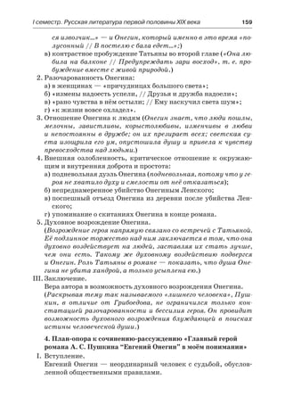 І семестр. Русская литература первой половины XIX века 	 159
ся извозчик…» — и Онегин, который именно в это время «по-
лусонный // В постелю с бала едет…»;)
в)	контрастное пробуждение Татьяны во второй главе («Она лю-
била на балконе // Предупреждать зари восход», т. е. про-
буждение вместе с живой природой.)
2.	Разочарованность Онегина:
а) в женщинах — «причудницах большого света»;
б) «измены надоесть успели, // Друзья и дружба надоели»;
в) «рано чувства в нём остыли; // Ему наскучил света шум»;
г) «к жизни вовсе охладел».
3.	Отношение Онегина к людям (Онегин знает, что люди пошлы,
мелочны, завистливы, корыстолюбивы, изменчивы в любви
и непостоянны в дружбе; он их презирает всех; светская су-
ета изощрила его ум, опустошила душу и привела к чувству
превосходства над людьми.)
4.	Внешняя озлобленность, критическое отношение к окружаю-
щим и внутренняя доброта и простота:
а)	подневольная дуэль Онегина (подневольная, потому что у ге-
роя не хватило духу и смелости от неё отказаться);
б)	непреднамеренное убийство Онегиным Ленского;
в)	поспешный отъезд Онегина из деревни после убийства Лен-
ского;
г)	упоминание о скитаниях Онегина в конце романа.
5.	Духовное возрождение Онегина.
(Возрождение героя напрямую связано со встречей с Татьяной.
Её подлинное торжество над ним заключается в том, что она
духовно воздействует на людей, заставляя их стать лучше,
чем они есть. Такому же духовному воздействию подвергся
и Онегин. Роль Татьяны в романе — показать, что душа Оне-
гина не убита хандрой, а только усыплена ею.)
III.	Заключение.
Вера автора в возможность духовного возрождения Онегина.
(Раскрывая тему так называемого «лишнего человека», Пуш-
кин, в отличие от Грибоедова, не ограничился только кон-
статацией разочарованности и бессилия героя. Он провидит
возможность духовного возрождения блуждающей в поисках
истины человеческой души.)
4. План-опора к сочинению-рассуждению «Главный герой
романа А. С. Пушкина “Евгений Онегин” в моём понимании»
I.	 Вступление.
Евгений Онегин — неординарный человек с судьбой, обуслов-
ленной общественными правилами.
 