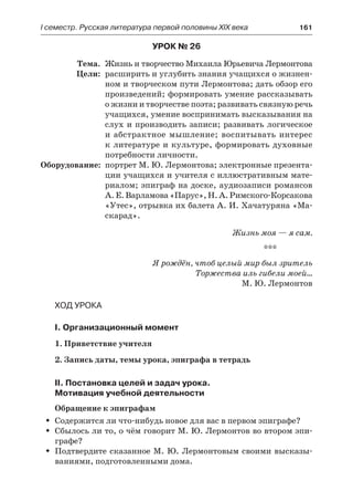 І семестр. Русская литература первой половины XIX века 	 161
Урок № 26
	 Тема.	 Жизнь и творчество Михаила Юрьевича Лермонтова
	 Цели:	 расширить и углубить знания учащихся о жизнен-
ном и творческом пути Лермонтова; дать обзор его
произведений; формировать умение рассказывать
о жизни и творчестве поэта; развивать связную речь
учащихся, умение воспринимать высказывания на
слух и производить записи; развивать логическое
и абстрактное мышление; воспитывать интерес
к литературе и культуре, формировать духовные
потребности личности.
	Оборудование:	 портрет М. Ю. Лермонтова; электронные презента-
ции учащихся и учителя с иллюстративным мате-
риалом; эпиграф на доске, аудиозаписи романсов
А. Е. Варламова«Парус», Н.А.Римского-Корсакова
«Утес», отрывка их балета А. И. Хачатуряна «Ма-
скарад».
Жизнь моя — я сам.
***
Я рождён, чтоб целый мир был зритель
Торжества иль гибели моей…
М. Ю. Лермонтов
Ход урока
I. Организационный момент
1. Приветствие учителя
2. Запись даты, темы урока, эпиграфа в тетрадь
II. Постановка целей и задач урока.
Мотивация учебной деятельности
Обращение к эпиграфам
Содержится ли что-нибудь новое для вас в первом эпиграфе?ŠŠ
Сбылось ли то, о чём говорит М. Ю. Лермонтов во втором эпи-ŠŠ
графе?
Подтвердите сказанное М. Ю. Лермонтовым своими высказы-ŠŠ
ваниями, подготовленными дома.
 