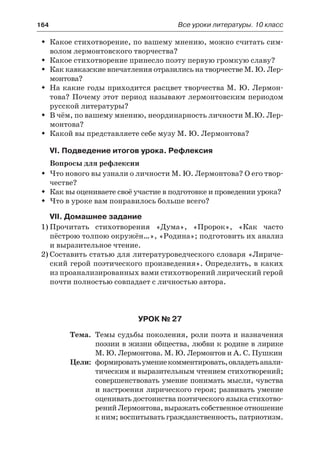164	 Все уроки литературы. 10 класс
Какое стихотворение, по вашему мнению, можно считать сим-ŠŠ
волом лермонтовского творчества?
Какое стихотворение принесло поэту первую громкую славу?ŠŠ
Как кавказские впечатления отразились на творчестве М. Ю. Лер-ŠŠ
монтова?
На какие годы приходится расцвет творчества М. Ю. Лермон-ŠŠ
това? Почему этот период называют лермонтовским периодом
русской литературы?
В чём, по вашему мнению, неординарность личности М.Ю. Лер-ŠŠ
монтова?
Какой вы представляете себе музу М. Ю. Лермонтова?ŠŠ
VI. Подведение итогов урока. Рефлексия
Вопросы для рефлексии
Что нового вы узнали о личности М. Ю. Лермонтова? О его твор-ŠŠ
честве?
Как вы оцениваете своё участие в подготовке и проведении урока?ŠŠ
Что в уроке вам понравилось больше всего?ŠŠ
VII. Домашнее задание
1)	Прочитать стихотворения «Дума», «Пророк», «Как часто
пёстрою толпою окружён…», «Родина»; подготовить их анализ
и выразительное чтение.
2)	Составить статью для литературоведческого словаря «Лириче-
ский герой поэтического произведения». Определить, в каких
из проанализированных вами стихотворений лирический герой
почти полностью совпадает с личностью автора.
Урок № 27
	 Тема.	 Темы судьбы поколения, роли поэта и назначения
поэзии в жизни общества, любви к родине в лирике
М. Ю. Лермонтова. М. Ю. Лермонтов и А. С. Пушкин
	 Цели:	 формироватьумениекомментировать,овладетьанали-
тическим и выразительным чтением стихотворений;
совершенствовать умение понимать мысли, чувства
и настроения лирического героя; развивать умение
оценивать достоинства поэтического языка стихотво-
ренийЛермонтова,выражатьсобственноеотношение
к ним; воспитывать гражданственность, патриотизм.
 