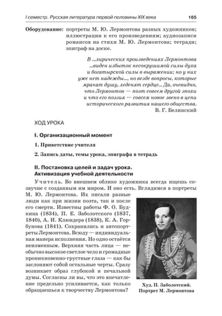 І семестр. Русская литература первой половины XIX века 	 165
	Оборудование:	 портреты М. Ю. Лермонтова разных художников;
иллюстрации к его произведениям; аудиозаписи
романсов на стихи М. Ю. Лермонтова; тетради;
эпиграф на доске.
В …лирических произведениях Лермонтова
…виден избыток несокрушимой силы духа
и богатырской силы в выражении; но у них
уже нет надежды…, но везде вопросы, которые
мрачат душу, леденят сердце… Да, очевидно,
что Лермонтов — поэт совсем другой эпохи
и что его поэзия — совсем новое звено в цепи
исторического развития нашего общества.
В. Г. Белинский
Ход урока
I. Организационный момент
1. Приветствие учителя
2. Запись даты, темы урока, эпиграфа в тетрадь
II. Постановка целей и задач урока.
Активизация учебной деятельности
Учитель. Во внешнем облике художника всегда ищешь со-
звучие с созданным им миром. И оно есть. Вглядимся в портреты
М.  Ю. Лермонтова. Их писали разные
люди как при жизни поэта, так и после
его смерти. Известны работы Ф. О. Буд-
кина (1834), П. Е. Заболотского (1837,
1840), А. И. Клюндера (1838), К. А. Гор-
бунова (1841). Сохранились и автопорт-
ретыЛермонтова.Всюду —индивидуаль-
ная манера исполнения. Но одно остаётся
неизменным. Верхняя часть лица — не-
обычновысокоесветлоечелои громадные
проникновенно-грустные глаза — как бы
заслоняют собой остальные черты. Сразу
возникает образ глубокой и  печальной
думы. Согласны ли вы, что это впечатле-
ние предельно усиливается, как только
обращаешься к творчеству Лермонтова?
Худ. П. Заболотский.
Портрет М. Лермонтова
 