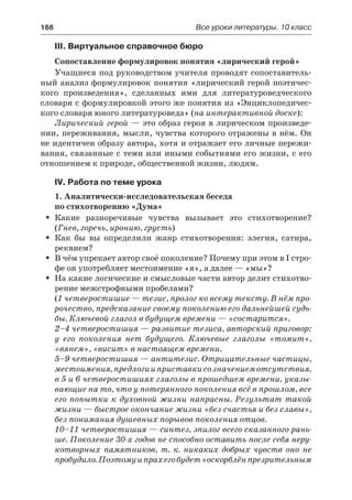 166	 Все уроки литературы. 10 класс
III. Виртуальное справочное бюро
Сопоставление формулировок понятия «лирический герой»
Учащиеся под руководством учителя проводят сопоставитель-
ный анализ формулировок понятия «лирический герой поэтичес-
кого произведения», сделанных ими для литературоведческого
словаря с формулировкой этого же понятия из «Энциклопедичес-
кого словаря юного литературоведа» (на интерактивной доске):
Лирический герой — это образ героя в лирическом произведе-
нии, переживания, мысли, чувства которого отражены в нём. Он
не идентичен образу автора, хотя и отражает его личные пережи-
вания, связанные с теми или иными событиями его жизни, с его
отношением к природе, общественной жизни, людям.
IV. Работа по теме урока
1. Аналитически-исследовательская беседа
по стихотворению «Дума»
Какие разноречивые чувства вызывает это стихотворение?ŠŠ
(Гнев, горечь, иронию, грусть)
Как бы вы определили жанр стихотворения: элегия, сатира,ŠŠ
реквием?
В чём упрекает автор своё поколение? Почему при этом в I стро-ŠŠ
фе он употребляет местоимение «я», а далее — «мы»?
На какие логические и смысловые части автор делит стихотво-ŠŠ
рение межстрофными пробелами?
(1 четверостишие — тезис, пролог ко всему тексту. В нём про-
рочество, предсказание своему поколению его дальнейшей судь-
бы. Ключевой глагол в будущем времени — «состарится».
2–4 четверостишия — развитие тезиса, авторский приговор:
у  его поколения нет будущего. Ключевые глаголы «томит»,
«вянем», «висит» в настоящем времени.
5–9 четверостишия — антитезис. Отрицательные частицы,
местоимения,предлогииприставкисозначениемотсутствия,
в 5 и 6 четверостишиях глаголы в прошедшем времени, указы-
вающие на то, что у потерянного поколения всё в прошлом, все
его попытки к духовной жизни напрасны. Результат такой
жизни — быстрое окончание жизни «без счастья и без славы»,
без понимания душевных порывов поколения отцов.
10–11 четверостишия — синтез, эпилог всего сказанного рань-
ше. Поколение 30-х годов не способно оставить после себя неру-
котворных памятников, т. к. никаких добрых чувств оно не
пробудило.Поэтомуипрахегобудет«оскорблёнпрезрительным
 