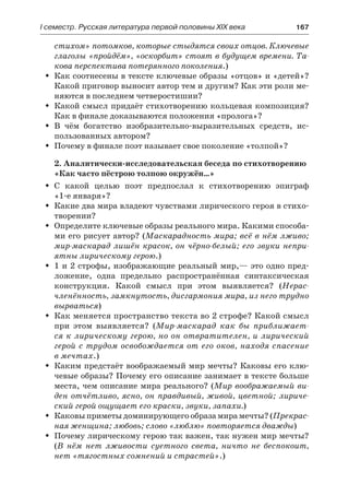 І семестр. Русская литература первой половины XIX века 	 167
стихом» потомков, которые стыдятся своих отцов. Ключевые
глаголы «пройдём», «оскорбит» стоят в будущем времени. Та-
кова перспектива потерянного поколения.)
Как соотнесены в тексте ключевые образы «отцов» и «детей»?ŠŠ
Какой приговор выносит автор тем и другим? Как эти роли ме-
няются в последнем четверостишии?
Какой смысл придаёт стихотворению кольцевая композиция?ŠŠ
Как в финале доказываются положения «пролога»?
В чём богатство изобразительно-выразительных средств, ис-ŠŠ
пользованных автором?
Почему в финале поэт называет свое поколение «толпой»?ŠŠ
2. Аналитически-исследовательская беседа по стихотворению
«Как часто пёстрою толпою окружён…»
С какой целью поэт предпослал к стихотворению эпиграфŠŠ
«1-е января»?
Какие два мира владеют чувствами лирического героя в стихо-ŠŠ
творении?
Определите ключевые образы реального мира. Какими способа-ŠŠ
ми его рисует автор? (Маскарадность мира; всё в нём лживо;
мир-маскарад лишён красок, он чёрно-белый; его звуки непри-
ятны лирическому герою.)
1 и 2 строфы, изображающие реальный мир,— это одно пред-ŠŠ
ложение, одна предельно распространённая синтаксическая
конструкция. Какой смысл при этом выявляется? (Нерас-
членённость, замкнутость, дисгармония мира, из него трудно
вырваться)
Как меняется пространство текста во 2 строфе? Какой смыслŠŠ
при этом выявляется? (Мир-маскарад как бы приближает-
ся к лирическому герою, но он отвратителен, и лирический
герой с трудом освобождается от его оков, находя спасение
в мечтах.)
Каким предстаёт воображаемый мир мечты? Каковы его клю-ŠŠ
чевые образы? Почему его описание занимает в тексте больше
места, чем описание мира реального? (Мир воображаемый ви-
ден отчётливо, ясно, он правдивый, живой, цветной; лириче-
ский герой ощущает его краски, звуки, запахи.)
Каковы приметы доминирующего образа мира мечты? (ŠŠ Прекрас-
ная женщина; любовь; слово «люблю» повторяется дважды)
Почему лирическому герою так важен, так нужен мир мечты?ŠŠ
(В нём нет лживости суетного света, ничто не беспокоит,
нет «тягостных сомнений и страстей».)
 