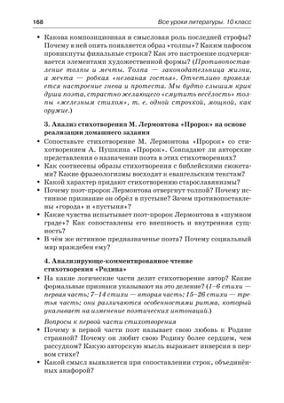 168	 Все уроки литературы. 10 класс
Какова композиционная и смысловая роль последней строфы?ŠŠ
Почему в ней опять появляется образ «толпы»? Каким пафосом
проникнуты финальные строки? Как это настроение подчерки-
вается элементами художественной формы? (Противопостав-
ление толпы и мечты. Толпа  — законодательница жизни,
а  мечта  — робкая «незваная гостья». Отчетливо проявля-
ется настроение гнева и протеста. Мы будто слышим крик
души поэта, страстно желающего «смутить весёлость» тол-
пы «железным стихом», т. е. одной строчкой, мощной, как
оружие.)
3. Анализ стихотворения М. Лермонтова «Пророк» на основе
реализации домашнего задания
Сопоставьте стихотворение М. Лермонтова «Пророк» со сти-ŠŠ
хотворением А. Пушкина «Пророк». Совпадают ли авторские
представления о назначении поэта в этих стихотворениях?
Как соотнесены образы стихотворения с библейскими сюжета-ŠŠ
ми? Какие фразеологизмы восходят к евангельским текстам?
Какой характер придают стихотворению старославянизмы?ŠŠ
Почему поэт-пророк Лермонтова отвергнут толпой? Почему ис-ŠŠ
тинное признание он обрёл в пустыне? Зачем противопоставле-
ны «города» и «пустыня»?
Какие чувства испытывает поэт-пророк Лермонтова в «шумномŠŠ
граде»? Как сопоставлены его внешность и внутренняя сущ-
ность?
В чём же истинное предназначенье поэта? Почему социальныйŠŠ
мир враждебен ему?
4. Анализирующе-комментированное чтение
стихотворения «Родина»
На какие логические части делит стихотворение автор? КакиеŠŠ
формальные признаки указывают на это деление? (1–6 стихи —
первая часть; 7–14 стихи — вторая часть; 15–26 стихи — тре-
тья часть; они различаются особенностями ритма, который
указывает на изменение поэтических интонаций.)
Вопросы к первой части стихотворения
Почему в первой части поэт называет свою любовь к РодинеŠŠ
странной? Почему он любит свою Родину более сердцем, чем
рассудком? Какую авторскую мысль выражает инверсия в пер-
вом стихе?
Какой смысл выявляется при сопоставлении строк, объединён-ŠŠ
ных анафорой?
 