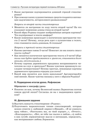 І семестр. Русская литература первой половины XIX века 	 169
Какое настроение подчеркивается длинной строкой стихотво-ŠŠ
рения?
При помощи каких художественных средств создаются интона-ŠŠ
ции задумчивости, неторопливого размышления?
Вопросы ко второй части стихотворения
Меняется ли настроение по ходу текста второй части? На чтоŠŠ
указывает изменение длины стиха во второй части?
Какой образ Родины создают изображённые автором картины?ŠŠ
Что подчёркивает в тексте анафора?
Какие изменения происходят в поэтическом пространстве тек-ŠŠ
ста 2 части? Почему, когда речь идет о путешествии в телеге,
стих становится опять длинным, 6-стопным?
Вопросы к третьей части стихотворения
Какова цветовая гамма 3 части? Помогает ли она понять смыслŠŠ
текста глубже?
Как меняется поэтическое пространство текста в 3 части? (ŠŠ Кар-
тины как будто приближаются к зрителю, становятся более
явными, отчетливыми.)
Почему картина деревенского праздника воспринимается чи-ŠŠ
тателем на слух и зрительно? Каким чувством проникнуто по-
следнее четверостишие? Почему простые, неизящные картины
деревенского праздника отрадны для поэта?
Какой мир является для поэта идеальным? АргументируйтеŠŠ
своё мнение. Какие чувства связаны у него с образом Родины?
V. Подведение итогов урока. Рефлексия
Обращение к эпиграфу урока
Понятно ли вам, почему Белинский назвал Лермонтова поэтомŠŠ
совсем другой эпохи? Согласны ли вы с выдающимся крити-
ком?
VI. Домашнее задание
1)	Выучить наизусть стихотворение «Родина».
2)	Подготовить выразительное чтение стихотворений, которые
можно отнести к любовной лирике («Нищий», «Я не унижусь
пред тобою», «Расстались мы, но твой портрет…», «Отчего»,
«Благодарность», «Нет, не тебя так пылко я люблю…»); найти
в них сугубо лермонтовские мысли и интонации, определить,
как воспринимает любовь Лермонтов.
 