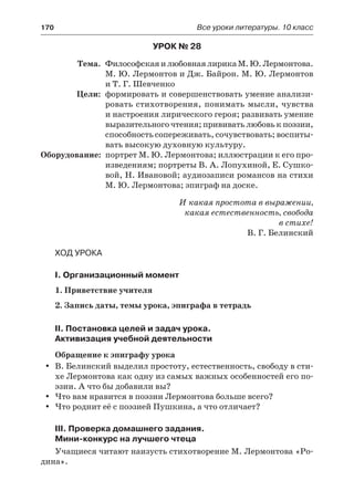 170	 Все уроки литературы. 10 класс
Урок № 28
	 Тема.	 ФилософскаяилюбовнаялирикаМ.Ю. Лермонтова.
М. Ю. Лермонтов и Дж. Байрон. М. Ю. Лермонтов
и Т. Г. Шевченко
	 Цели:	 формировать и совершенствовать умение анализи-
ровать стихотворения, понимать мысли, чувства
и настроения лирического героя; развивать умение
выразительного чтения; прививать любовь к поэзии,
способность сопереживать, сочувствовать; воспиты-
вать высокую духовную культуру.
	Оборудование:	 портрет М. Ю. Лермонтова; иллюстрации к его про-
изведениям; портреты В. А. Лопухиной, Е. Сушко-
вой, Н. Ивановой; аудиозаписи романсов на стихи
М. Ю. Лермонтова; эпиграф на доске.
И какая простота в выражении,
какая естественность, свобода
в стихе!
В. Г. Белинский
Ход урока
I. Организационный момент
1. Приветствие учителя
2. Запись даты, темы урока, эпиграфа в тетрадь
II. Постановка целей и задач урока.
Активизация учебной деятельности
Обращение к эпиграфу урока
В. Белинский выделил простоту, естественность, свободу в сти-yy
хе Лермонтова как одну из самых важных особенностей его по-
эзии. А что бы добавили вы?
Что вам нравится в поэзии Лермонтова больше всего?yy
Что роднит её с поэзией Пушкина, а что отличает?yy
III. Проверка домашнего задания.
Мини-конкурс на лучшего чтеца
Учащиеся читают наизусть стихотворение М. Лермонтова «Ро-
дина».
 
