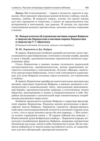 І семестр. Русская литература первой половины XIX века 	 173
Вывод. Всё стихотворение — порыв к вечности, красоте и гар-
монии. Поэт признаёт верховные ценности бытия: свободу, покой,
тишину, любовь. И отвергает смерть, потому что трепет жизни
для него прекрасен и таинствен, а жизнь не представляется ему
исчерпанной и ничтожной, как раньше. И потому это грустное
стихотворение рождает просветление, желание достичь гармонии
в жизни.
VI. Лекция учителя об отражении мотивов лирики Байрона
в творчестве Лермонтова и мотивов лирики Лермонтова
в творчестве Т. Г. Шевченко
(Учащиеся делают тезисные записи в тетрадях.)
М. Ю. Лермонтов и Дж. Байрон
В лирике Лермонтова (особенно ранней) достаточно четко про-
слеживаются идеи байронизма: сочетание в поэзии скорби, иронии
и воли к борьбе, противопоставление героической личности окру-
жающему миру.
Стиль Лермонтова в ранних поэмах отличается предельной
экспрессивностью, эмоциональностью, ясным выражением ав-
торского отношения к описываемому. В поэме «Мцыри» намеча-
ется преодоление байронизма, хотя в ней повторяются характер-
ные для поэм Байрона исповедь героя-пленника, его стремление
к свободе.
В лирике Лермонтова приобрели самостоятельное звучание ряд
мотивов, присущих творчеству Байрона, а именно: ненависть к по-
литическому и национальному гнёту, прославление революцион-
ной борьбы, противопоставление природы и естественных чувств
обществу, разочарование в людях и сосредоточенность в себе. По-
добное наследование в значительной мере соответствовало потреб-
ностям внутреннего мира поэта.
Особенно проявляется влияние Байрона в характере философ-
ской лирики Лермонтова. Разделяя многие религиозные и фило-
софские мысли Байрона, Лермонтов стремится сформулировать
свой идеал высоконравственной личности и воспевает порывы духа
у того, «кто в грудь втеснить желал бы всю природу, // Кто силит-
ся купить страданием своим // И гордою победой над земным //
Божественной души безбрежную свободу». Лермонтов нередко ис-
пользует излюбленные формулы Байрона, например контрастные
сближения ада и рая, земли и неба, блаженства и муки. Но он стре-
мится избавиться от многословия английского поэта, от характер-
ных для него абстракций, ораторской пышности.
 