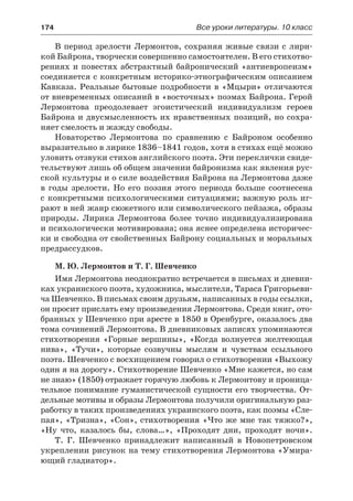 174	 Все уроки литературы. 10 класс
В период зрелости Лермонтов, сохраняя живые связи с лири-
кой Байрона, творчески совершенно самостоятелен. В его стихотво-
рениях и повестях абстрактный байронический «антиевропеизм»
соединяется с конкретным историко-этнографическим описанием
Кавказа. Реальные бытовые подробности в «Мцыри» отличаются
от вневременных описаний в «восточных» поэмах Байрона. Герой
Лермонтова преодолевает эгоистический индивидуализм героев
Байрона и двусмысленность их нравственных позиций, но сохра-
няет смелость и жажду свободы.
Новаторство Лермонтова по сравнению с Байроном особенно
выразительно в лирике 1836–1841 годов, хотя в стихах ещё можно
уловить отзвуки стихов английского поэта. Эти переклички свиде-
тельствуют лишь об общем значении байронизма как явления рус-
ской культуры и о силе воздействия Байрона на Лермонтова даже
в годы зрелости. Но его поэзия этого периода больше соотнесена
с конкретными психологическими ситуациями; важную роль иг-
рают в ней жанр сюжетного или символического пейзажа, образы
природы. Лирика Лермонтова более точно индивидуализирована
и психологически мотивирована; она яснее определена историчес-
ки и свободна от свойственных Байрону социальных и моральных
предрассудков.
М. Ю. Лермонтов и Т. Г. Шевченко
Имя Лермонтова неоднократно встречается в письмах и дневни-
ках украинского поэта, художника, мыслителя, Тараса Григорьеви-
ча Шевченко. В письмах своим друзьям, написанных в годы ссылки,
он просит прислать ему произведения Лермонтова. Среди книг, ото-
бранных у Шевченко при аресте в 1850 в Оренбурге, оказалось два
тома сочинений Лермонтова. В дневниковых записях упоминаются
стихотворения «Горные вершины», «Когда волнуется желтеющая
нива», «Тучи», которые созвучны мыслям и чувствам ссыльного
поэта. Шевченко с восхищением говорил о стихотворении «Выхожу
один я на дорогу». Стихотворение Шевченко «Мне кажется, но сам
не знаю» (1850) отражает горячую любовь к Лермонтову и проница-
тельное понимание гуманистической сущности его творчества. От-
дельные мотивы и образы Лермонтова получили оригинальную раз-
работку в таких произведениях украинского поэта, как поэмы «Сле-
пая», «Тризна», «Сон», стихотворения «Что же мне так тяжко?»,
«Ну что, казалось бы, слова…», «Проходят дни, проходят ночи».
Т. Г. Шевченко принадлежит написанный в Новопетровском
укреплении рисунок на тему стихотворения Лермонтова «Умира-
ющий гладиатор».
 